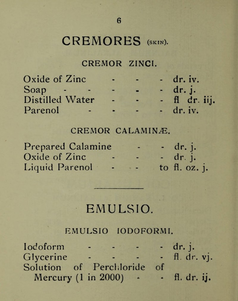 CREMORES (skin). CREMOR ZINCI. Oxide of Zinc - - dr. iv. Soap - - dr. j. Distilled Water ■ - fl dr. iij Parenol - * dr. iv. CREMOR CALAMINE. Prepared Calamine - - dr. j. Oxide of Zinc - - dr. j. Liquid Parenol - to fl. oz. j. EMULSIO. EMULSIO IODOFORM I. Iodoform - - - - dr. j. Glycerine - - - - fl. dr. vj. Solution of Percl.loride of Mercury (1 in 2000) * - fl. dr. ij.