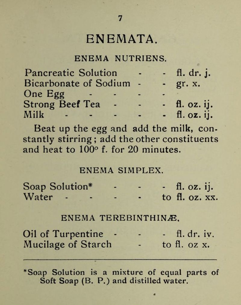 ENEMATA. ENEMA NUTRIENS. Pancreatic Solution - - fl. dr. j. Bicarbonate of Sodium - - gr. x. One Egg .... Strong Beef Tea - - - fl. oz. ij. Milk fl. oz. ij. Beat up the egg and add the milk, con- stantly stirring ; add the other constituents and heat to 100° f. for 20 minutes. ENEMA SIMPLEX. Soap Solution* - - - fl. oz. ij. Water - - - - to fl. oz. xx. ENEMA TEREBINTHINjE, Oil of Turpentine - - - fl. dr. iv. Mucilage of Starch - to fl. oz x. *Soap Solution is a mixture of equal parts of Soft Soap (B. P.) and distilled water.