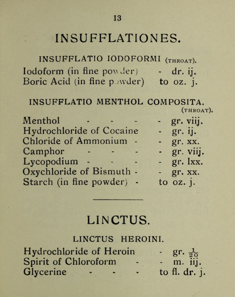 INSUFFLATIONES. INSUFFLATIO IODOFORMI (throat). Iodoform (in fine ponder) - dr. ij. Boric Acid (in fine p nvder) to oz. j. INSUFFLATIO MENTHOL COMPOSITA. (throat). Menthol - gr. viij. Hydrochloride of Cocaine - gr. ij. Chloride of Ammonium - gr. xx. Camphor - gr. viij. Lycopodium - - gr. lxx. Oxychloride of Bismuth - - gr. xx. Starch (in fine powder) - to oz. j. LINCTUS. LINCTUS HEROINI. Hydrochloride of Heroin - gr. Spirit of Chloroform - - m. iij. Glycerine - - - to fl. dr. j
