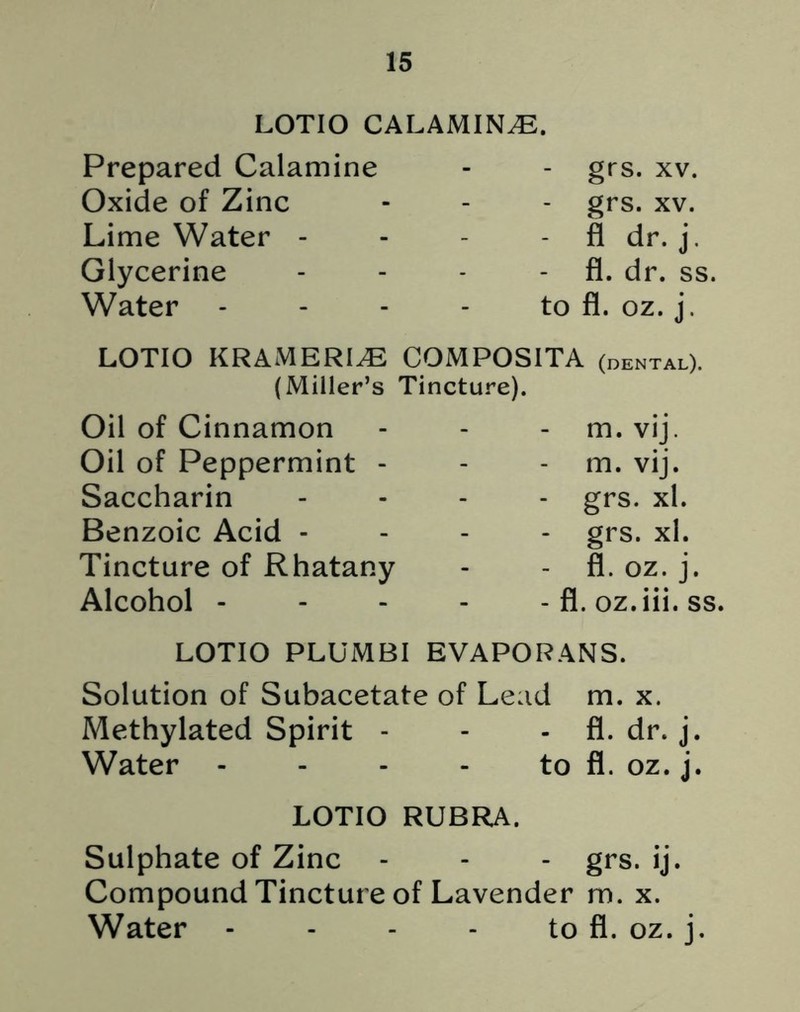 LOTIO CALAMINE. Prepared Calamine Oxide of Zinc Lime Water - Glycerine Water - grs. xv. grs. xv. - fl dr. j. fl. dr. ss, to fl. oz. j. LOTIO KRAMERLE COMPOSITA (dental). (Miller’s Tincture). Oil of Cinnamon Oil of Peppermint - Saccharin Benzoic Acid - Tincture of Rhatany Alcohol - - m. vij. - m. vij. - grs. xl. grs. xl. - fl. oz. j. - fl. oz.iii. ss. LOTIO PLUMBI EVAPORANS. Solution of Subacetate of Lead m. x. Methylated Spirit - - - fl. dr. j. Water - - - - to fl. oz. j. LOTIO RUBRA. Sulphate of Zinc - - - grs. ij. Compound Tincture of Lavender m. x. Water - - - to fl. oz. j.