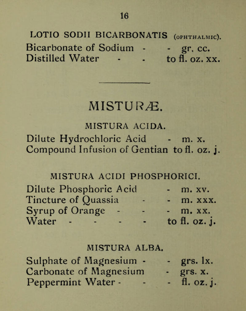 LOTIO SODII BICARBONATIS (ophthalmic). Bicarbonate of Sodium - - gr. cc. Distilled Water - - to fl. oz. xx. MI ST UR,®. MISTURA ACIDA. Dilute Hydrochloric Acid - m. x. Compound Infusion of Gentian to fl. oz. j. MISTURA ACIDI PHOSPHORICI. Dilute Phosphoric Acid Tincture of Quassia Syrup of Orange Water m. xv. - m. xxx. - m. xx. to fl. oz. j. MISTURA ALBA. Sulphate of Magnesium - - grs. lx. Carbonate of Magnesium - grs. x. Peppermint Water - - - fl. oz.j.