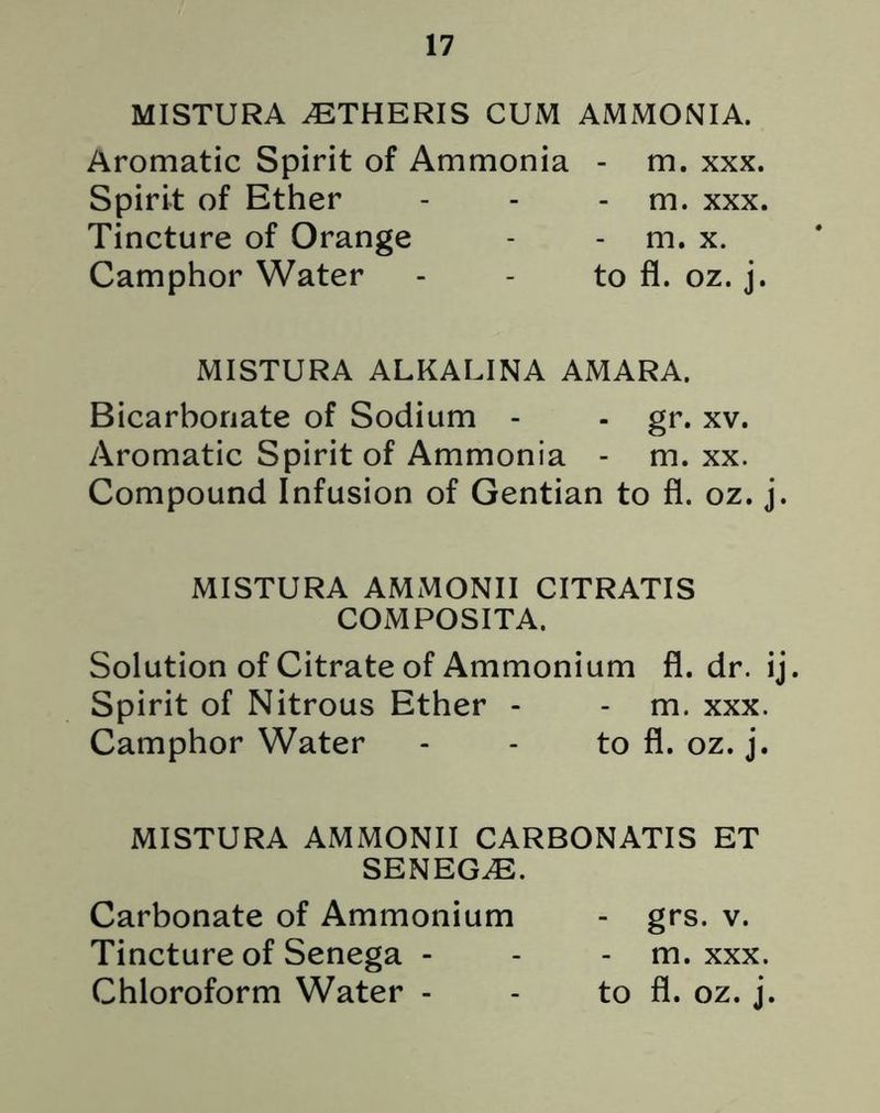 MISTURA ^ETHERIS CUM AMMONIA. Aromatic Spirit of Ammonia - m. xxx. Spirit of Ether - - - m. xxx. Tincture of Orange - - m. x. Camphor Water - - to fl. oz. j. MISTURA ALKALINA AMARA. Bicarbonate of Sodium - - gr. xv. Aromatic Spirit of Ammonia - m. xx. Compound Infusion of Gentian to fl. oz. j. MISTURA AMMONII CITRATIS COMPOSITA. Solution of Citrate of Ammonium fl. dr. ij. Spirit of Nitrous Ether - - m. xxx. Camphor Water - - to fl. oz. j. MISTURA AMMONII CARBONATIS ET SENEGA. Carbonate of Ammonium - grs. v. Tincture of Senega - - - m. xxx.