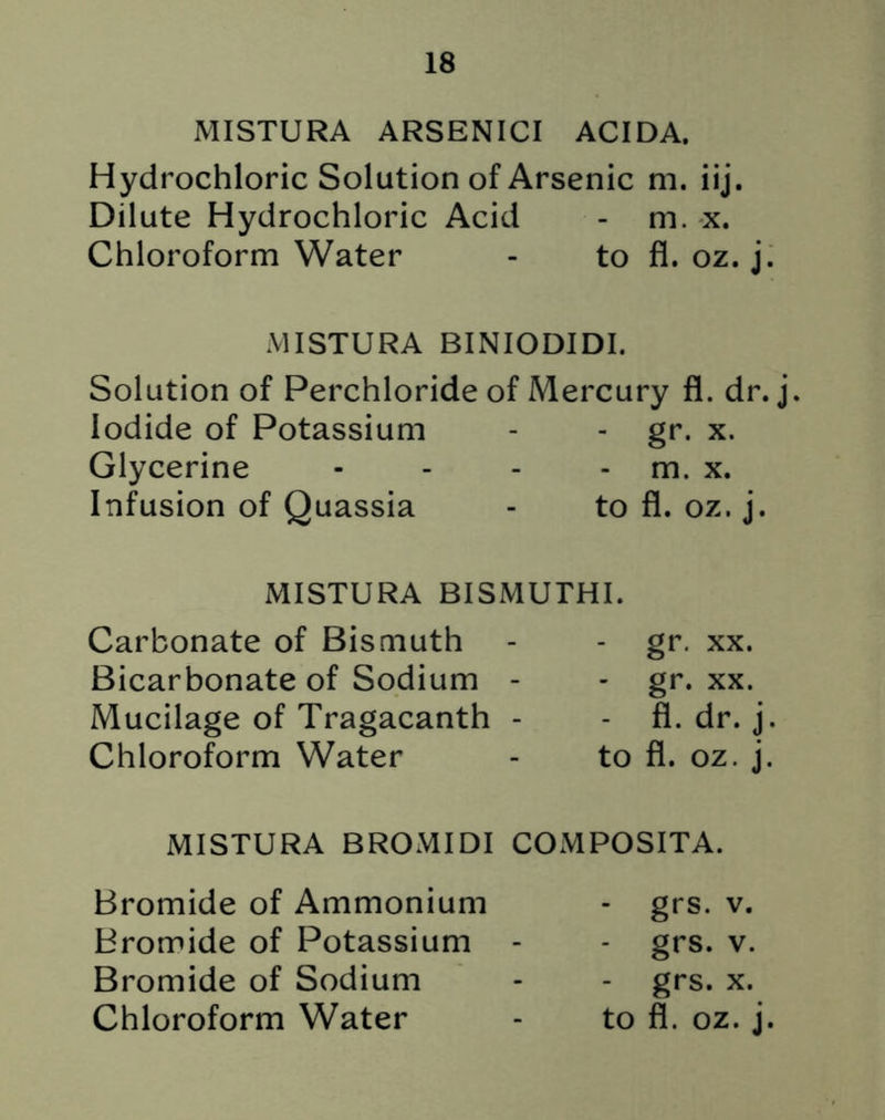 MISTURA ARSENICI ACIDA. Hydrochloric Solution of Arsenic m. iij. Dilute Hydrochloric Acid - m. x. Chloroform Water - to fl. oz. j. MISTURA BINIODIDI. Solution of Perchloride of Mercury fl. dr. j. Iodide of Potassium - - gr. x. Glycerine - - - - m. x. Infusion of Quassia - to fl. oz. j. MISTURA BISMUTHI. Carbonate of Bismuth Bicarbonate of Sodium - Mucilage of Tragacanth - Chloroform Water gr. xx. - gr. xx. - fl. dr. j. to fl. oz. j. MISTURA BROMIDI COMPOSITA. Bromide of Ammonium Bromide of Potassium Bromide of Sodium - grs. v. - grs. v. - grs. x.