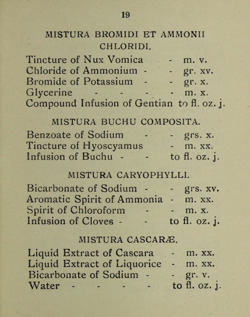 MISTURA BROMIDI ET AMMONII CHLORIDI. Tincture of Nux Vomica - m. v. Chloride of Ammonium - - gr. xv. Bromide of Potassium - - gr. x. Glycerine - - - - m. x. Compound Infusion of Gentian to fl. oz. j. MISTURA BUCHU COMPOSITA. Benzoate of Sodium - - grs. x. Tincture of Hyoscyamus - m. xx. Infusion of Buchu - - to fl. oz. j. MISTURA CARYOPHYLLI. Bicarbonate of Sodium - - grs. xv. Aromatic Spirit of Ammonia - m. xx. Spirit of Chloroform - - m. x. Infusion of Cloves - - to fl. oz. j. MISTURA CASCAR^E. Liquid Extract of Cascara - m. xx. Liquid Extract of Liquorice - m. xx. Bicarbonate of Sodium - - gr. v. Water - - - - to fl. oz. j.