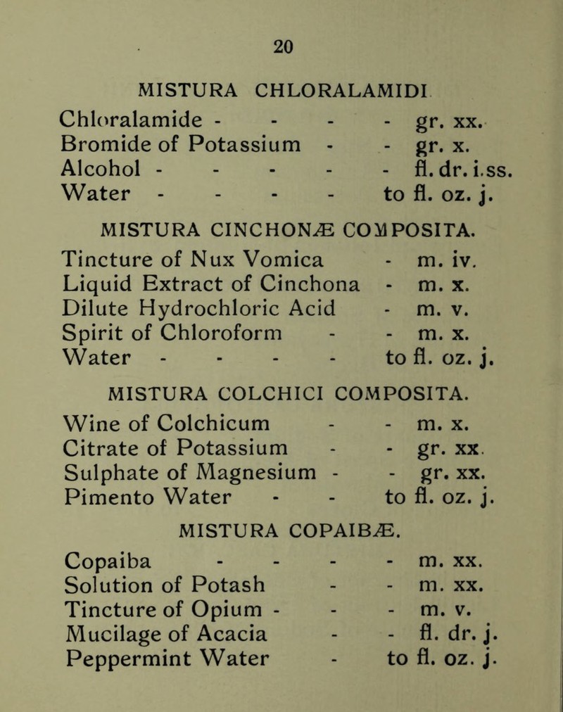 MISTURA CHLORALAMIDI Chloralamide - Bromide of Potassium Alcohol - Water - gr. xx. - gr* x. - fl.dr. i.ss. to fl. oz. j. MISTURA CINCHONA COMPOSITA. Tincture of Nux Vomica - m. iv. Liquid Extract of Cinchona - m. x. Dilute Hydrochloric Acid - m. v. Spirit of Chloroform - - m. x. Water - - - - to fl. oz. j MISTURA COLCHICI COMPOSITA. Wine of Colchicum Citrate of Potassium Sulphate of Magnesium - Pimento Water - m. x. - gr. xx. - gr. xx. to fl. oz. j. MISTURA COPAIBA. Copaiba Solution of Potash Tincture of Opium - Mucilage of Acacia - m. xx. m. xx. - m. v. - fl. dr. j