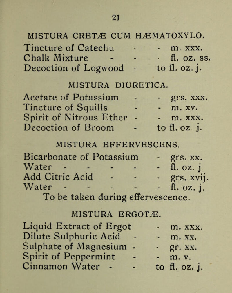 MISTURA CRETVE CUM H^MATOXYLO. Tincture of Catechu * - m. xxx. Chalk Mixture - - fl. oz. ss Decoction of Logwood - to fl. oz. j. MISTURA DIURETICA. Acetate of Potassium Tincture of Squills Spirit of Nitrous Ether Decoction of Broom - grs. xxx. - m. xv. m. xxx. to fl. oz j. MISTURA EFFERVESCENS. Bicarbonate of Potassium - grs. xx. Water - - - - fl. oz j Add Citric Acid - - - grs. xvij. Water - - - - fl. oz. j. To be taken during effervescence. MISTURA ERGOTS. Liquid Extract of Ergot - m. xxx. Dilute Sulphuric Acid - - m. xx. Sulphate of Magnesium - gr. xx. Spirit of Peppermint - m. v. Cinnamon Water - - to fl. oz. j.