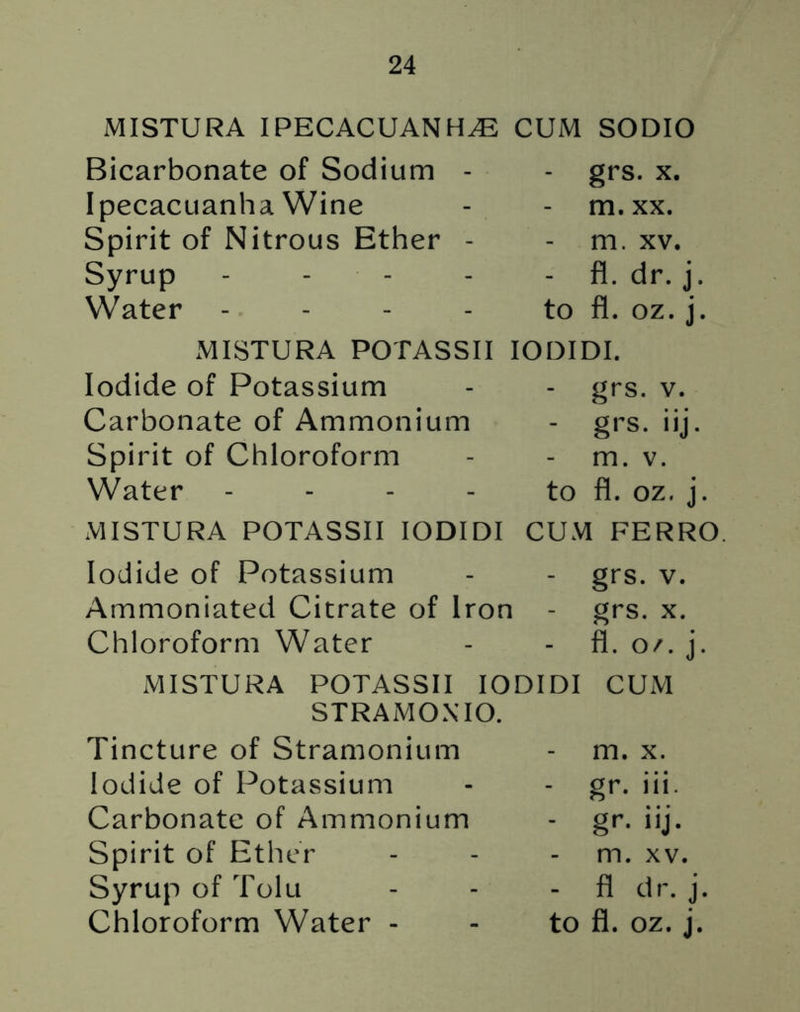 MISTURA IPECACUANHA CUM SODIO Bicarbonate of Sodium Ipecacuanha Wine Spirit of Nitrous Ether Syrup Water - grs. x. - m.xx. - m. xv. - fl. dr. j to fl. oz. j MISTURA POTASSII IODIDI. Iodide of Potassium Carbonate of Ammonium Spirit of Chloroform Water - grs. v. - grs. iij. m. v. to fl. oz. j. MISTURA POTASSII IODIDI CUM FERRO. Iodide of Potassium - - grs. v. Ammoniated Citrate of Iron - grs. x. Chloroform Water - - fl. o/. j MISTURA POTASSII IODIDI CUM STRAMONIO. Tincture of Stramonium Iodide of Potassium Carbonate of Ammonium Spirit of Ether Syrup of Tolu - m. x. - gr. iii - gr. iij- m. xv. - fl dr. j.