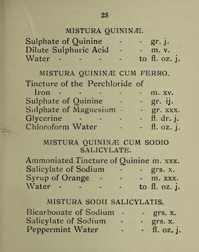 MISTURA QUININE. Sulphate of Quinine - - gr. j. Dilute Sulphuric Acid - - m. v. Water - - - - to fl. oz. j. MISTURA QUININE CUM FERRO. Tincture of the Perchloride of Iron - - - - m. xv. Sulphate of Quinine - - gr. ij. Sulphate of Magnesium - - gr. xxx. Glycerine - - - fl. dr. j. Chloroform Water - - fl. oz. j. MISTURA QUININE CUM SODIO SALICYLATE. Ammoniated Tincture of Quinine m. xxx. Salicylate of Sodium - - grs. x. Syrup of Orange - - m. xxx. Water - - - - to fl. oz. j. MISTURA SODII SALICYLATIS. Bicarbonate of Sodium - - grs. x. Salicylate of Sodium - - grs. x. Peppermint Water - - fl. oz. j.