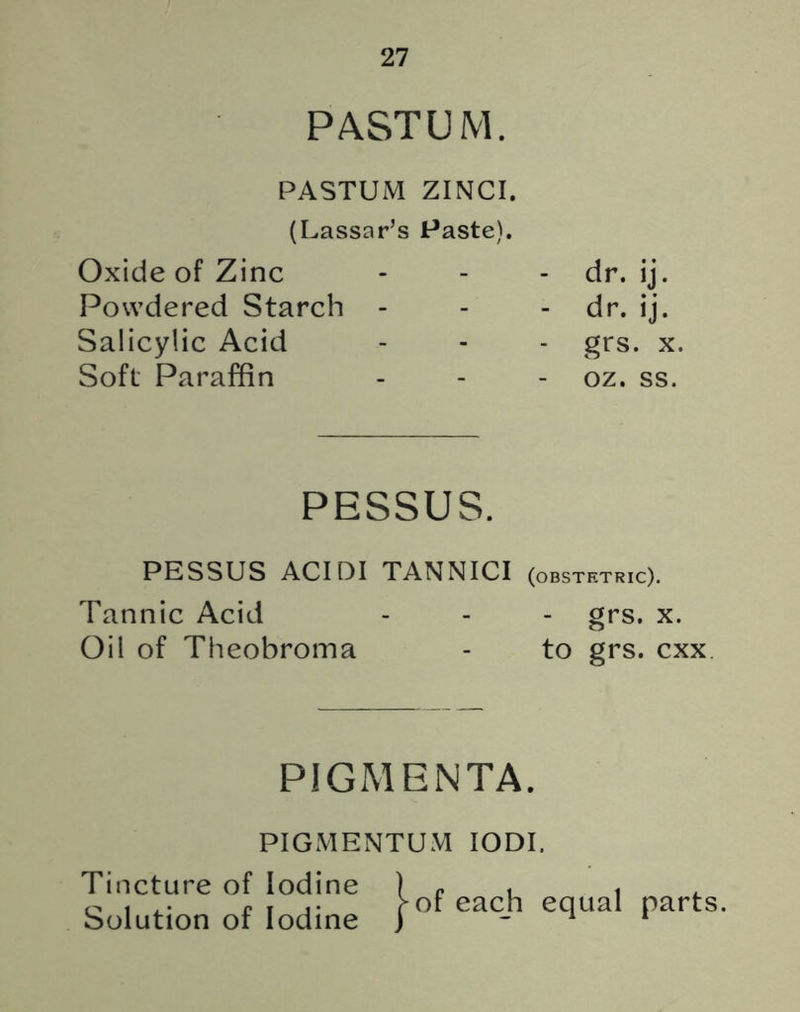 PASTUM. PASTUM ZINCI. (Lassar’s Paste). Oxide of Zinc Powdered Starch - Salicylic Acid Soft Paraffin dr. ij. dr. ij. grs. x. oz. ss. PESSUS. PESSUS ACIDI TANNICI (obstetric). Tannic Acid - - - grs. x. Oil of Theobroma - to grs. cxx PIGMENTA. PIGMENTUM IODI. Tincture of Iodine Solution of Iodine } of each equal parts.