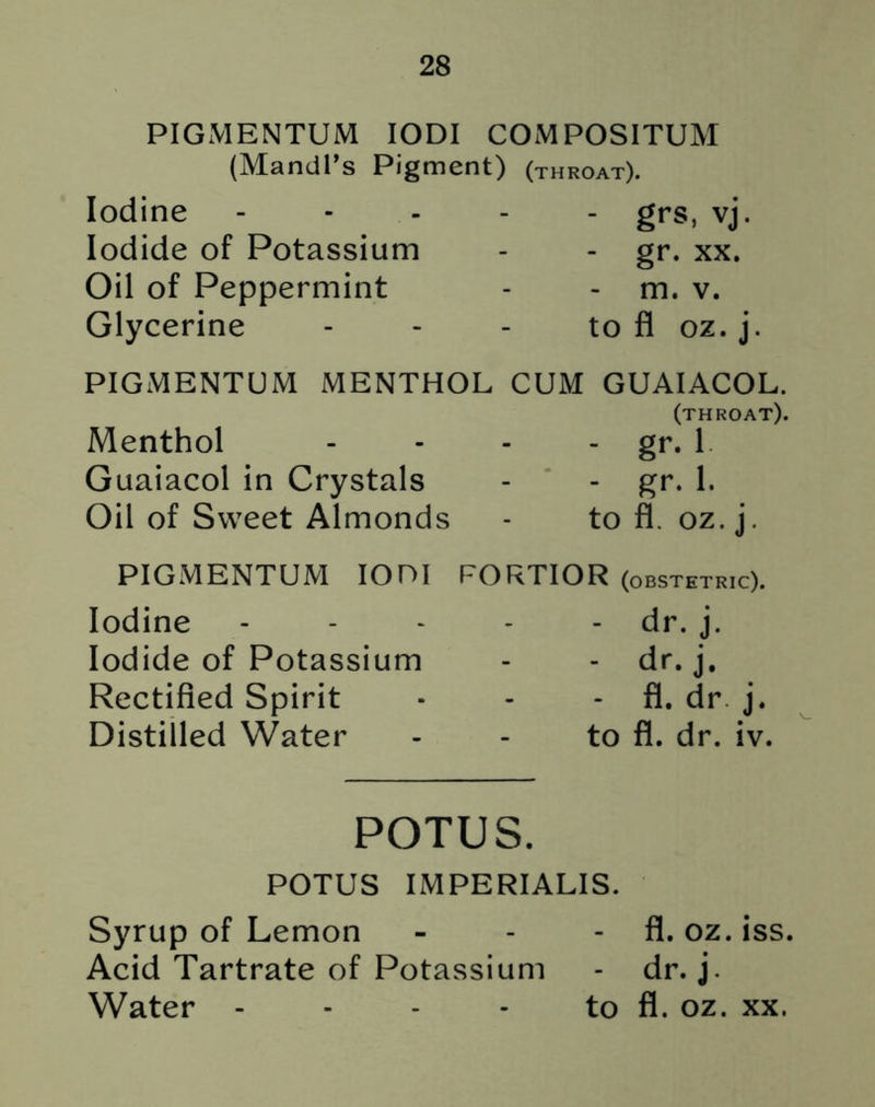 PIGMENTUM IODI COMPOSITUM (Mandl’s Pigment) (throat). Iodine Iodide of Potassium Oil of Peppermint Glycerine - grs, vj. - gr. xx. - m. v. to fl oz. j. PIGMENTUM MENTHOL CUM GUAIACOL. (throat). Menthol - - - - gr. 1 Guaiacol in Crystals - - gr. 1. Oil of Sweet Almonds - to fl. oz. j. PIGMENTUM IOOI FORTIOR (obstetric). Iodine Iodide of Potassium Rectified Spirit Distilled Water - dr. j. - dr. j. - fl. dr j. to fl. dr. iv. POTUS. POTUS IMPERIALIS. Syrup of Lemon - - fl. oz. iss. Acid Tartrate of Potassium - dr. j. Water - - - - to fl. oz. xx.