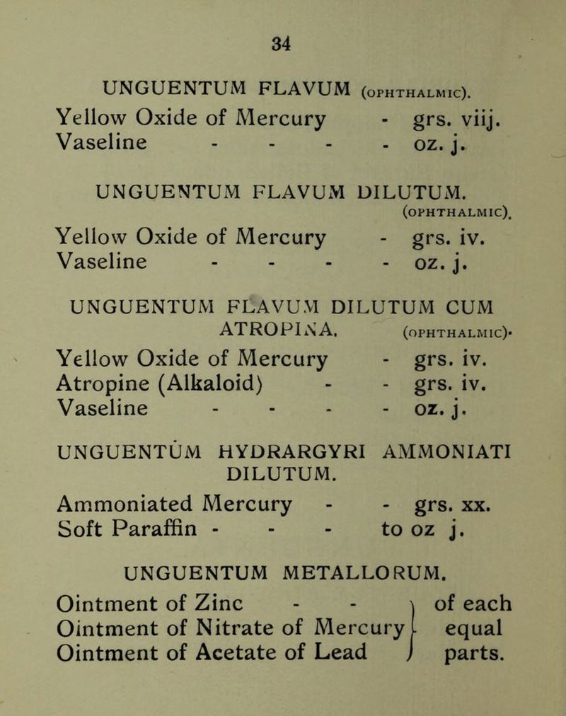 UNGUENTUM FLAVUM (ophthalmic). Yellow Oxide of Mercury - grs. viij. Vaseline - - - - oz. j. UNGUENTUM FLAVUM DILUTUM. (ophthalmic). Yellow Oxide of Mercury - grs. iv. Vaseline - oz. j. UNGUENTUM FLAVUM DILUTUM CUM ATROPIN A. (ophthalmic)* Yellow Oxide of Mercury - grs. iv. Atropine (Alkaloid) - - grs. iv. Vaseline - - - - oz. j. UNGUENTUM HYDRARGYRI AMMON I ATI DILUTUM. Ammoniated Mercury - - grs. xx. Soft Paraffin - - - to oz j. UNGUENTUM METALLORUM. Ointment of Zinc - - \ of each Ointment of Nitrate of Mercury L equal Ointment of Acetate of Lead J parts.