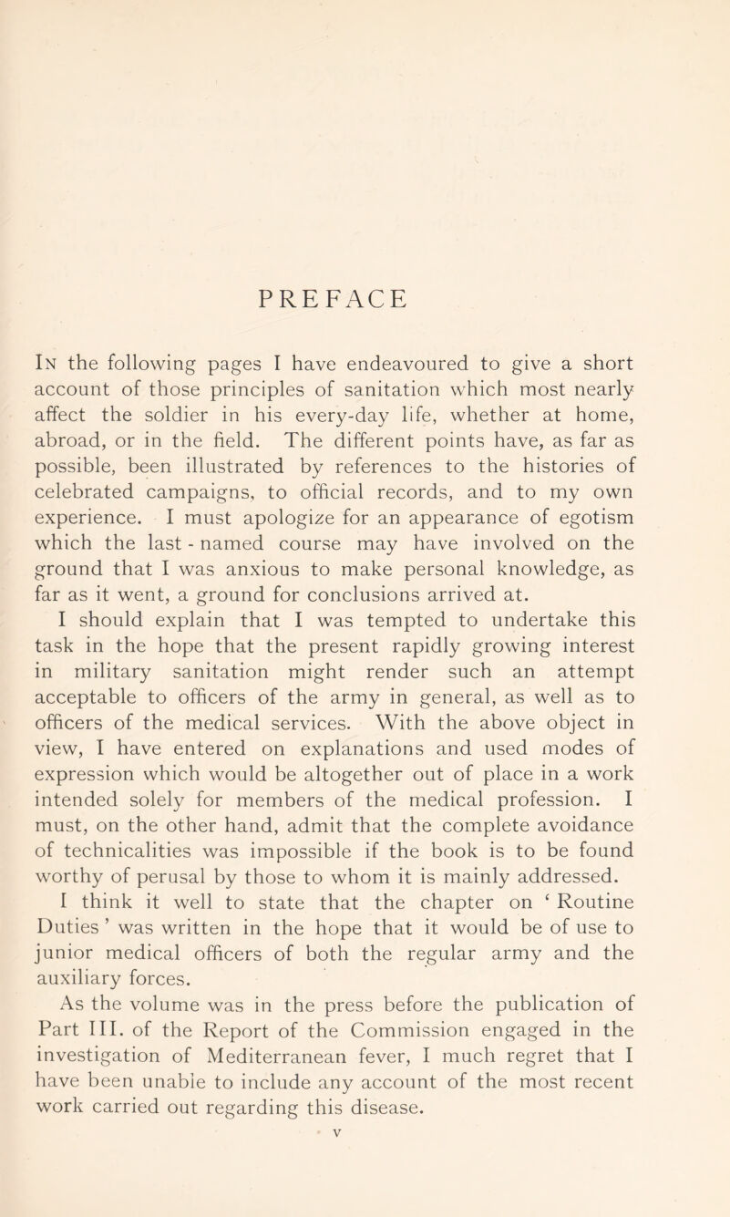 PREFACE In the following pages I have endeavoured to give a short account of those principles of sanitation which most nearly affect the soldier in his every-day life, whether at home, abroad, or in the field. The different points have, as far as possible, been illustrated by references to the histories of celebrated campaigns, to official records, and to my own experience. I must apologize for an appearance of egotism which the last - named course may have involved on the ground that I was anxious to make personal knowledge, as far as it went, a ground for conclusions arrived at. I should explain that I was tempted to undertake this task in the hope that the present rapidly growing interest in military sanitation might render such an attempt acceptable to officers of the army in general, as well as to officers of the medical services. With the above object in view, I have entered on explanations and used modes of expression which would be altogether out of place in a work intended solely for members of the medical profession. I must, on the other hand, admit that the complete avoidance of technicalities was impossible if the book is to be found worthy of perusal by those to whom it is mainly addressed. I think it well to state that the chapter on ‘ Routine Duties ’ was written in the hope that it would be of use to junior medical officers of both the regular army and the auxiliary forces. As the volume was in the press before the publication of Part III. of the Report of the Commission engaged in the investigation of Mediterranean fever, I much regret that I have been unable to include any account of the most recent work carried out regarding this disease.