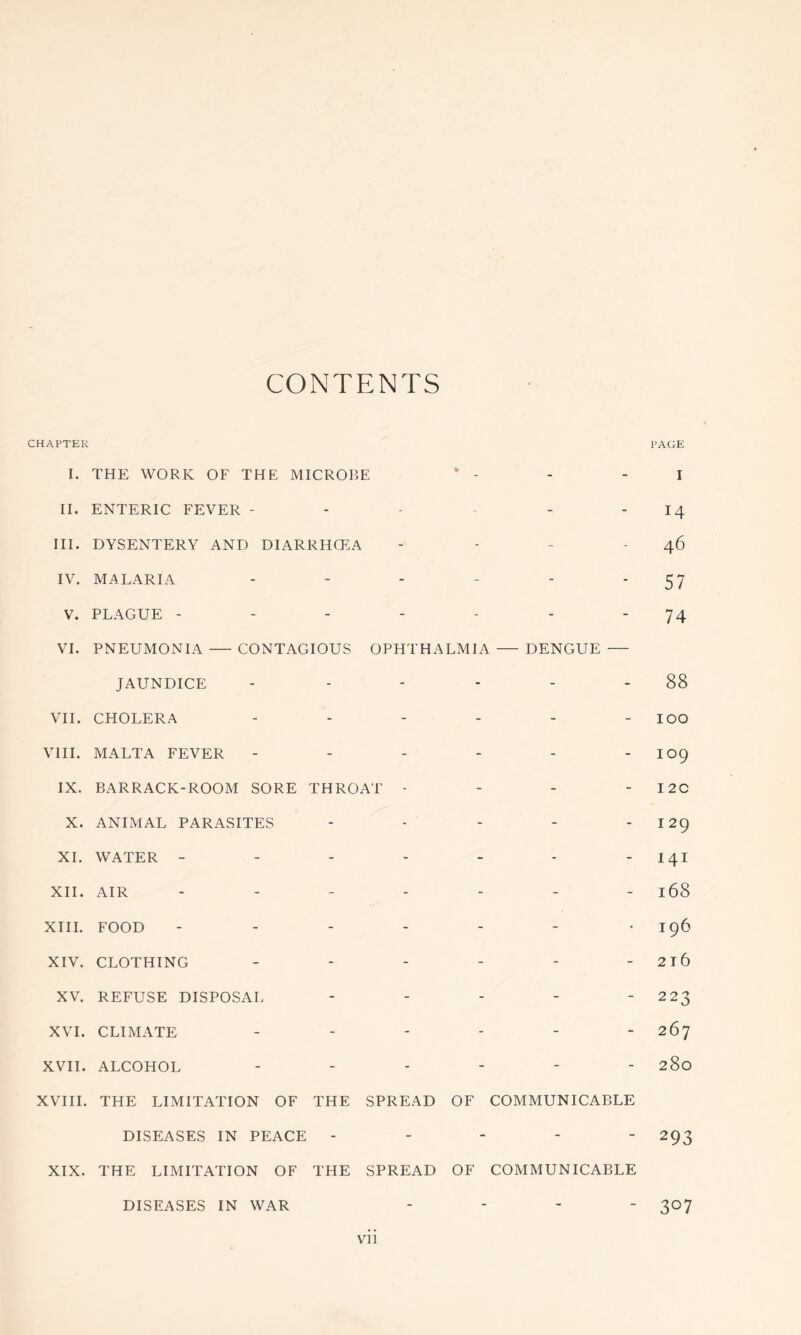 CONTENTS CHAPTER PAGE I. THE WORK OF THE MICR015E II. ENTERIC FEVER ----- - III. DYSENTERY AND DIARRHCEA - . - - IV. MALARIA ------ V. PLAGUE ------- VI. PNEUMONIA CONTAGIOUS OPHTHALMIA — DENGUE — JAUNDICE ------ VII. CHOLERA ------ VIII. MALTA FEVER ------ IX. BARRACK-ROOM SORE THROAT - - - - X. ANIMAL PARASITES ----- XL WATER ------- XII. AIR ------- XIIL FOOD ------- XIV. CLOTHING ------ XV. REFUSE DISPOSAL - - - - - XVI. CLIMATE ------ XVII. ALCOHOL ------ XVIII. THE LIMITATION OF THE SPREAD OF COMMUNICABLE DISEASES IN PEACE - - - - - XIX. THE LIMITATION OF THE SPREAD OF COMMUNICABLE DISEASES IN WAR - - - - I 14 46 57 74 88 100 109 I 2C I 29 141 168 196 2t6 223 267 280 293 307