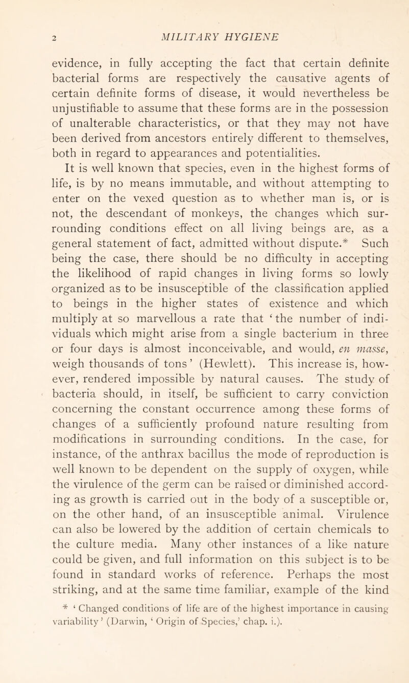 evidence, in fully accepting the fact that certain definite bacterial forms are respectively the causative agents of certain definite forms of disease, it would nevertheless be unjustifiable to assume that these forms are in the possession of unalterable characteristics, or that they may not have been derived from ancestors entirely different to themselves, both in regard to appearances and potentialities. It is well known that species, even in the highest forms of life, is by no means immutable, and without attempting to enter on the vexed question as to whether man is, or is not, the descendant of monkeys, the changes which sur- rounding conditions effect on all living beings are, as a general statement of fact, admitted without dispute.^ Such being the case, there should be no difficulty in accepting the likelihood of rapid changes in living forms so lowly organized as to be insusceptible of the classification applied to beings in the higher states of existence and which multiply at so marvellous a rate that ‘the number of indi- viduals which might arise from a single bacterium in three or four days is almost inconceivable, and would, en masse, weigh thousands of tons ’ (Hewlett). This increase is, how- ever, rendered impossible by natural causes. The study of ■ bacteria should, in itself, be sufficient to carry conviction concerning the constant occurrence among these forms of changes of a sufficiently profound nature resulting from modifications in surrounding conditions. In the case, for instance, of the anthrax bacillus the mode of reproduction is well known to be dependent on the supply of oxygen, while the virulence of the germ can be raised or diminished accord- ing as growth is carried out in the body of a susceptible or, on the other hand, of an insusceptible animal. Virulence can also be lowered by the addition of certain chemicals to the culture media. Many other instances of a like nature could be given, and full information on this subject is to be found in standard works of reference. Perhaps the most striking, and at the same time familiar, example of the kind * ‘ Changed conditions of life are of the highest importance in causing variability’ (Uarwin, ‘ Origin of Species,’ chap. i.).