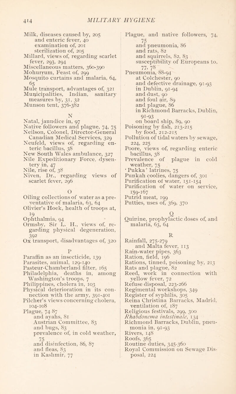 Milk, diseases caused by, 205 aud enteric fever, 40 examinatiou of, 201 sterilizatiou of, 205 Millard, views of, regarding scarlet fever, 293, 294 Miscellaneous matters, 360-390 Mohurrum, Feast of, 299 Mosquito curtains and malaria, 64, ^5 Mule transport, advantages of, 321 Muqicipalities, Indian, sanitary measures by, 31, 32 Munson tent, 376-382 N Natal, jaundice in, 97 Native followers and plague, 74, 75 Neilson, Colonel, Director-General Canadian Medical Services, 329 Neufeld, views of, regarding en- teric bacillus, 38 New South Wales ambulance, 327 Nile Expeditionary Force, dysen- tery in, 47 Nile, rise of, 38 Niven, Dr., regarding views of scarlet fever, 296 O Oiling collections of water as a pre- ventative of malaria, 63, 64 Olivier’s Hoek, health of troops at. Ophthalmia, 94 Ornisby, Sir D. H., views of, re- garding physical degeneration, 392 Ox transport, disadvantages of, 320 P Paraffin as an insecticide, 139 Parasites, animal, 129-140 Pasteur-Chamberland filter, 165 Philadelphia, deaths in, among Washington’s troops, 7 Philippines, cholera in, 103 Physical deterioration in its con- nection with the arm}', 391-401 Pilcher’s views concerning cholera, 104-108 Plague, 74 87 and ayahs, 81 Austrian Committee, 83 and bugs, 83 prevalence of, in cold weather, 75 and disinfection, 86, 87 and fleas, 83 in Kashmir, 77 Plague, and native followers, 74, 75 and pneumonia, 86 and rats, 82 and squirrels, 82, 83 susceptibility of Europeans to, 77> 78 Pneumonia, 88-94 at Colchester, 90 and defective drainage, 91-93 in Dublin, 91-94 and dust, 90 and foul air, 89 and plague, 86 in Richmond Barracks, Dublin, 91-93 on board ship, 89, 90 Poisoning by fish, 213-215 by food, 212-215 Pollution of tidal waters b}' sewage, 224, 225 Poore, views of, regarding enteric bacillus, 38 Prevalence of plague in cold weather, 75 ‘ Pukka ’ latrines, 75 Punkah coolies, dangers of, 301 Purification of water, 151-154 Purification of water on service, 159-167 Putrid meat, 199 Putties, uses of, 369, 370 O Quinine, prophylactic doses of, and malaria, 63, 64 R Rainfall, 275-279 and Malta fever, 113 Rain-water pipes, 363 Ration, field, T96 Rations, tinned, poisoning by, 213 Rats and plague, 82 Reed, work in connection with yellow fever, 72 Refuse disposal, 223-266 Regimental workshops, 349 Register of syphilis, 305 Reina Christina Barracks, Madrid, ventilation of, 187 Religious festivals, 299, 300 Rhabdoncnia intestinale, 134 Richmond Barracks, Dublin, pneu- monia in, 91-93 Rivers, 148 Roofs, 365 Routine duties, 345-360 Royal Commission on Sewage Dis- posal, 224