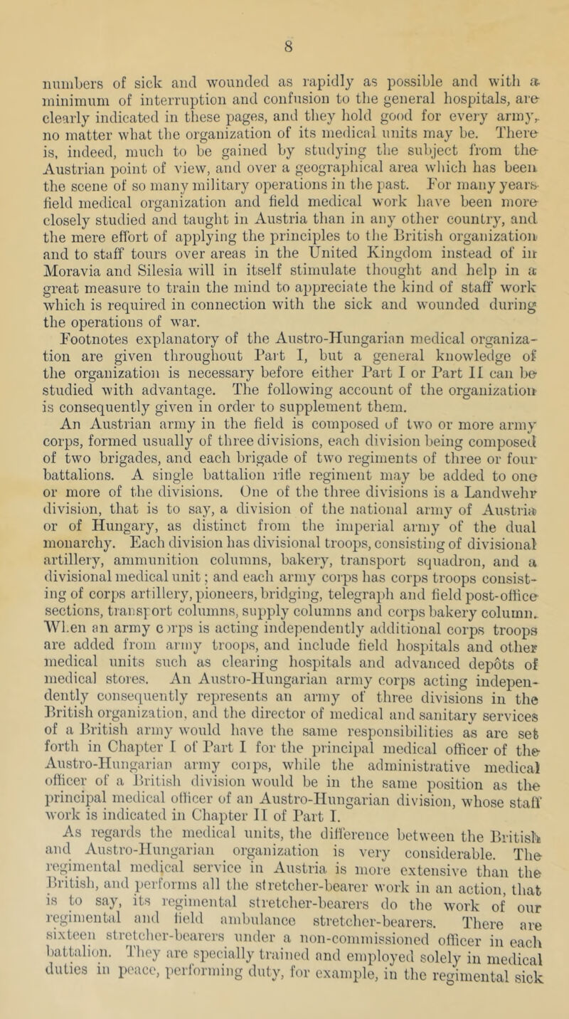 mniiLers of sick and wounded as rapidly as possible and with a- minimum of interruption and confusion to the general hospitals, are clearly indicated in these pages, and they hold good for eveiy army,, no matter what the organization of its medical units may be. There is, indeed, much to be gained by studying the subject from the Austrian point of view, and over a geographical area which has been the scene of so many military operations in the past. Tor many years- field medical organization and field medical work have been more closely studied and taught in Austria than in any other country, and the mere effort of applying the principles to the British organization and to staff tours over areas in the United Kingdom instead of in Moravia and Silesia will in itself stimulate thought and help in a great measure to train the mind to appreciate the kind of staff work which is required in connection with the sick and wounded during the operations of war. Tootnotes explanatory of the Austro-Hungarian medical organiza- tion are given throughout Part I, but a general knowledge of the organization is necessary before either l*art I or I’art II can be- studied with advantage. The following account of the organization is consequently given in order to supplement them. An Austrian army in the field is composed uf two or more army corps, formed usually of three divisions, each division being composed of two brigades, and each brigade of two regiments of three or four battalions. A single battalion rifle regiment may be added to ono or more of the divisions. One of the three divisions is a Landwehr division, that is to say, a division of the national army of Austria or of Hungary, as distinct from the imperial army of the dual monarchy. Each division has divisional troops, consisting of divisional artillery, ammunition columns, bakeiy, transport squadron, and a divisional medical unit; and each army corps has corps troops consist- ing of corps artillery, pioneers, bridging, telegraph and field post-office- sections, transport columns, supply columns and corps bakery colurnm When an army orps is acting independently additional corps troops are added from army troops, and include field hos])itals and other medical units such as clearing hospitals and advanced depots of medical stores. An Austro-Hungarian army corps acting indepen- dently consequently represents an army of three divisions in the British organization, and the director of medical and sanitary services of a British army would have the same responsibilities as are set forth in Cha})ter I of Part I for the principal medical officer of the- Austro-Hungarian army coips, while the administrative medical officer of a jlritish division would be in the same position as tlm l)rincipal medical officer of an Austro-Hungarian division, whose staff work is indicated in Chapter II of Part I. As regards the medical units, tlie diffierence between the British and Austro-Hungarian organization is very considerable. The regimental medical service in Austria is more extensive than the British, and performs all the stretcher-bearer work in an action, that is to say, its regimental stretcher-bearers do the work of our regimental and held ambulance stretcher-bearers. There are sixteen stretcher-bearers under a non-commissioned officer in each battalion. 1'hey are specially trained and employed solely in medical duties in piMce, pei forming duty, for example, in the regimental sick