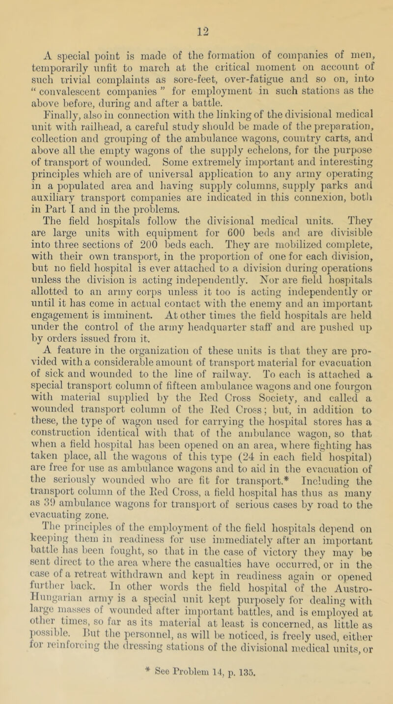 A special point is made of the formation of companies of men, temporarily unfit to march at the critical moment on account of such irivial complaints as sore-feet, over-fatigue and so on, into “ convalescent companies ” for employment in such stations as the above before, during and after a battle. rinally, alsoin connection with the linking of the divisional medical unit with railliead, a careful study sliould be made of the preparation, collection and grouping of the ambulance wagons, country carts, and above all the empty wagons of the supply echelons, for the purpose of transport of wounded. Some extremely important and interesting principles which are of universal application to any army operating in a populated area and having supply columns, supply parks and auxiliary transport companies are indicated in this connexion, botli in Part I and in the problems. The field hospitals follow the divisional medical units. They are large units with equipment for 600 beds and are divisible into three sections of 200 beds each. The}^ are mobilized complete, with their own transport, in the proportion of one for each division, but no field hospital is ever attached to a division during operations unless the division is acting independently. Nor are field hospitals allotted to an army corps unless it too is acting independently or until it has come in actual contact with the enemy and an important engagement is imminent. At other times the field hospitals are held under the control of the army headquarter staff and are pushed up by orders issued from it. A feature in the organization of these units is that they are pro- vided with a considerable amount of transport material for evacuation of sick and wounded to the line of railway. To each is attached a special transport column of fifteen ambulance wagons and one fourgon with material supplied by the Ped Cross Society, and called a wounded transport eolumn of the Ped Cross; but, in addition to these, the type of wagon used for carrying the hospital stores has a construction identical with that of the ambulance wagon, so that when a field hospital has been opened on an area, where fighting has taken place, all the wagons of this type (24 in each field hospital) are free for use as ambulance wagons and to aid in the evacuation of the seriously wounded who are fit for transport.* Including the transport column of the Ped Cross, a field hospital has thus as many as 3!) ambulance wagons for transport of serious cases by road to the evacuating zone. The principles of the employment of the field hospitals deiiend on keeping them in readiness for use immediately after an important battle has been fought, so that in the case of victory they may be sent direct to the area where the casualties have occurred, or in the case of a retreat withdrawn and kept in readiness again or opened further back. In other words the field hospital of the Austro- Hungarian army is a special unit kept purposely for dealing with laige masses of wounded after important battles, and is employed at other times, so far as its material at least is concerned, as liltle as possible. Lilt the personnel, as will be noticed, is freely used, either for reintorcing the dressing stations of the divisional medical units, or * Sec Problem 14, p. 135.