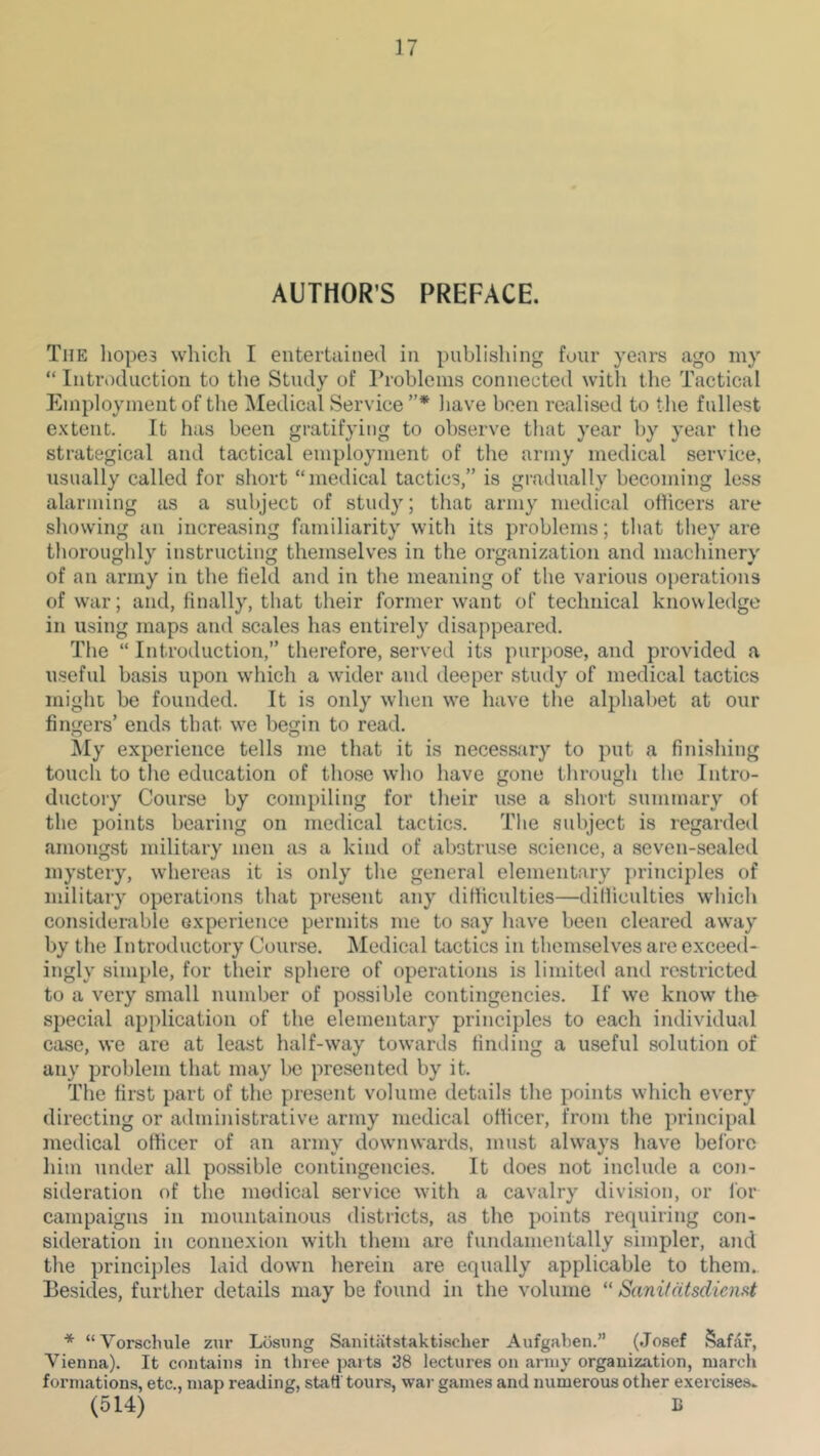 AUTHOR’S PREFACE. The liope3 which I entertained in publishing four years ago niy “ Introduction to the Study of Problems connected with the Tactical Employment of the Medical Service”* have been realised to the fullest extent. It has been gratifying to observe that year l)y year the strategical and tactical employment of the army medical service, usually called for short “medical tactics,” is gradually becoming less alarming as a subject of study; that army medical officers are showing an increasing familiarity with its problems; that they are thoroughly instructing themselves in the organization and machinery of an army in the field and in the meaning of the various operations of war; and, finally, that their former want of technical knowledge in using maps and scales has entirely disappeared. The “ Introduction,” therefore, served its purpose, and provided a useful basis upon which a wider and deeper study of medical tactics might be founded. It is only when we have the alphabet at our fingers’ ends that w^e begin to read. My experience tells me that it is necessary to put a finishing touch to the education of those who have gone through the Intro- ductory Course by compiling for their use a short summary of the points bearing on medical tactics. The subject is regarded amongst military men as a kind of abstru.se science, a seven-sealed mystery, whereas it is only the general elementary principles of military operations that present any difficulties—difliculties which considerable experience permits me to say have been cleared away by the Introductory Course. Medical tactics in themselves are exceed- ingly simple, for their sphere of operations is limited and restricted to a very small number of possible contingencies. If we know the special application of the elementary principles to each individual case, we are at least half-way towards finding a useful solution of any problem that may be presented by it. The first part of the present volume details the points which every directing or administrative army medical officer, from the principal medical officer of an army downwards, must always have before liim under all possible contingencies. It does not include a con- sideration of the medical service w’ith a cavalry division, or I’or campaigns in mountainous districts, as the points requiring con- sideration in connexion with them are fundamentally simpler, aiid the princi])les laid down herein are equally applicable to them. Besides, further details may be found in the volume “ Sanifatsdienst * “Vorschule zur Losiing Sanitiitstaktischer Aufgaben.” (Josef §afdf, Vienna). It contains in three parts 38 lectures on army organization, march formations, etc., map reading, staH tours, wai- games and numerous other exercises^ (514) B