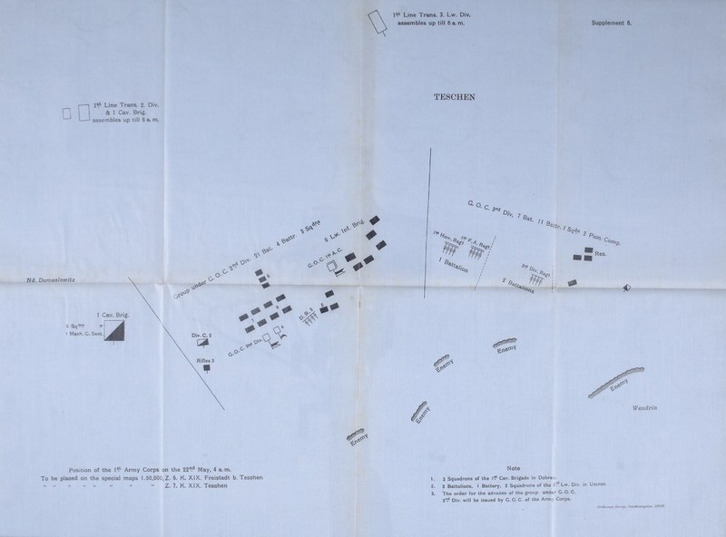 1®.*- Line Trans. 3. Lw. Div. assembles up till 6 a. m. Supplement 6. P L-J I 1 1®*- Line Trans. 2. Div. 1 I & 1 Cav. Brig. I * assembles up till 6 a. m. TESCHEN Position of the 1®.* Army Corps on the 22.'^ May, 4 a. m. To be placed on the special maps 1.50,000, Z. 6. K. XIX. Freistadt b. Tesehen •• • Z. 7. K. XIX. Tesehen Note 3 Squadrons of the 1^^ Cav. Brigade in Dobrau. 2 Battalions, 1 Battery, 2 Squadrons of the 37* Lw. Div. in Ustron. The order for the advance of the group' under G. O. C. 25** Div. will be issued by G. O. C. of the Army Corps. Orr//ui Suftvy. lOOB