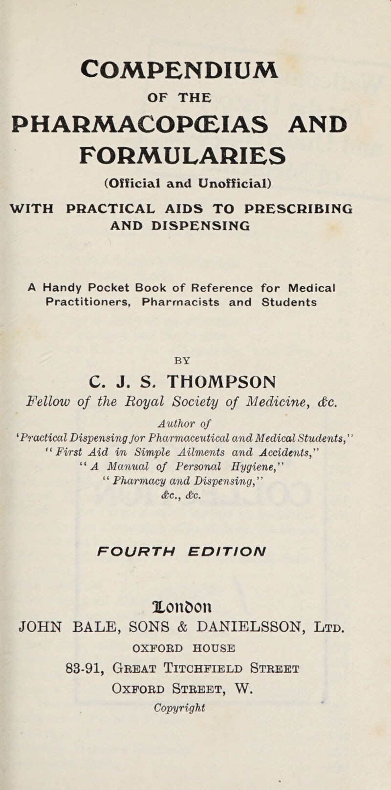 OF THE PHARMACOPCEIAS AND FORMULARIES (Official and Unofficial) WITH PRACTICAL AIDS TO PRESCRIBING AND DISPENSING A Handy Pocket Book of Reference for Medical Practitioners, Pharmacists and Students BY C. J. S. THOMPSON Fellow of the Royal Society of Medicine, dc. Author of 'Practical Dispensing Jor Pharmaceutical and Medical Students,'' First Aid in Simple Ailments and Accidents, A Manual of Personal Hygiene,” ‘ ‘ Pharmacy and Dispensing, ’ ’ &c., &c. FOURTH EDITION UonOon JOHN BALE, SONS & DANIELSSON, Ltd. OXFORD HOUSE 83-91, Great Titchfield Street Oxford Street, W. Copyright