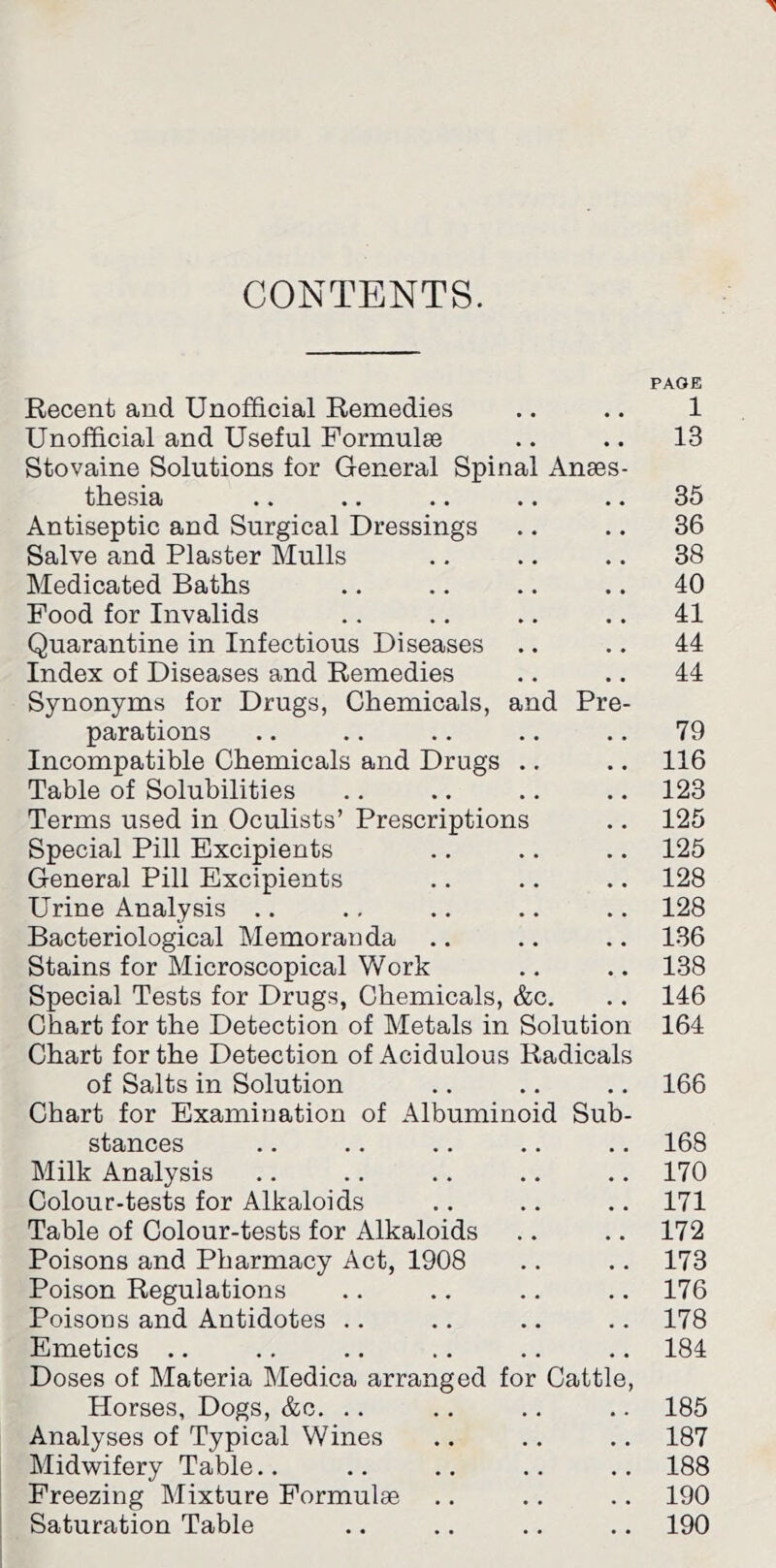 CONTENTS. PAGE Recent and Unofficial Remedies .. .. 1 Unofficial and Useful Pormulse .. .. 13 Stovaine Solutions for General Spinal Anses- thesia .. .. .. .. .. 35 Antiseptic and Surgical Dressings .. .. 36 Salve and Plaster Mulls .. .. .. 38 Medicated Baths .. .. .. .. 40 Food for Invalids .. .. .. .. 41 Quarantine in Infectious Diseases .. .. 44 Index of Diseases and Remedies .. .. 44 Synonyms for Drugs, Chemicals, and Pre- parations .. .. .. .. .. 79 Incompatible Chemicals and Drugs .. .. 116 Table of Solubilities .. .. .. .. 123 Terms used in Oculists’ Prescriptions .. 125 Special Pill Excipients .. .. .. 125 General Pill Excipients .. .. .. 128 Urine Analysis .. ., .. .. .. 128 Bacteriological Memoranda .. .. .. 136 Stains for Microscopical Work .. .. 138 Special Tests for Drugs, Chemicals, &c, .. 146 Chart for the Detection of Metals in Solution 164 Chart for the Detection of Acidulous Radicals of Salts in Solution .. .. ,. 166 Chart for Examination of Albuminoid Sub- stances ., .. .. .. .. 168 Milk Analysis .. .. .. .. .. 170 Colour-tests for Alkaloids .. .. .. 171 Table of Colour-tests for Alkaloids .. .. 172 Poisons and Pharmacy Act, 1908 .. .. 173 Poison Regulations .. ., .. .. 176 Poisoos and Antidotes .. .. .. .. 178 Emetics .. .. .. .. .. .. 184 Doses of Materia Medica arranged for Cattle, Horses, Dogs, &c. .. .. .. .. 185 Analyses of Typical Wines .. .. .. 187 Midwifery Table.. .. .. .. .. 188 Freezing Mixture Formulae .. .. .. 190 Saturation Table .. .. .. .. 190