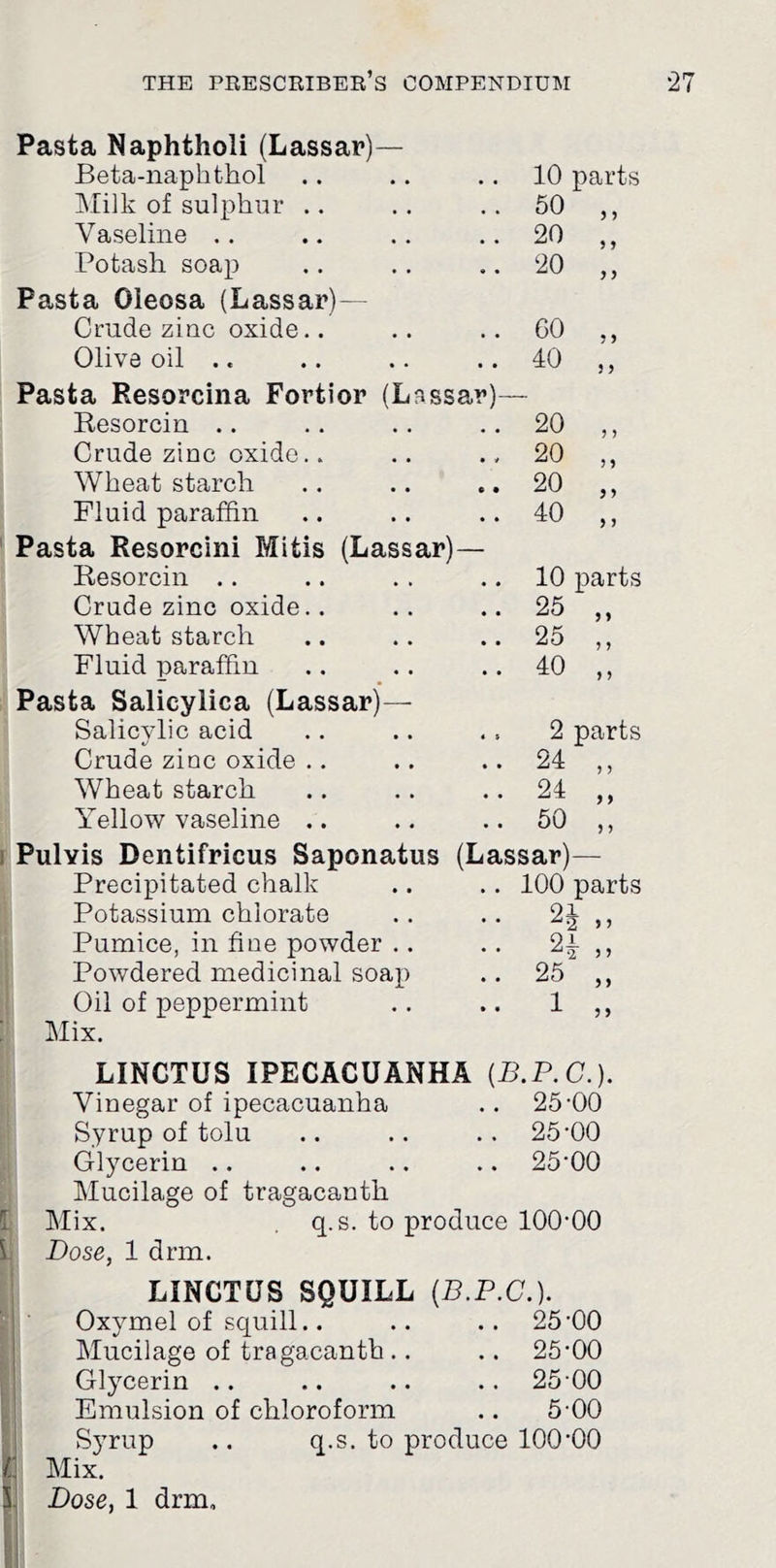 Pasta Naphtholi (Lassar)— Beta-naphthol 10 parts IMilk of sulphur .. 50 Vaseline . . 20 5 9 Potash soap 20 } y Pasta Oleosa (Lassar)— Crude ziuc oxide.. 60 9 9 Olive oil .. 40 3 y Pasta Resorcina Fortior (Lassa,r)- Resorcin .. 20 j j Crude zinc oxide.. 20 > 9 Wheat starch 20 9 9 Fluid paraffin 40 y y Pasta Resorcini Mitis (Lassar)— Resorcin .. 10 parts Crude zinc oxide.. 25 9 9 Wheat starch 25 9 9 Fluid paraffin 40 9 9 Pasta Salicylica (Lassar)— Salicylic acid 2 parts Crude zinc oxide .. 24 9 9 Wheat starch 24 9 9 Yellow vaseline .. 50 9 9 1 Pulvis Dentifricus Saponatus Precipitated chalk Potassium chlorate Pumice, in fiae powder .. Powdered medicinal soap ,| Oil of peppermint :■ Mix. (L assar)— . 100 parts 21 ^■2 >5 ,, 25 „ LINGTUS IPECACUANHA {B.P.C.). Vinegar of ipecacuanha .. 25’00 Syrup of tolu .. .. .. 25‘00 Glycerin .. .. .. .. 25‘00 Mucilage of tragacanth T Mix. q.s. to produce 100-00 I Dose, 1 drm. LINCTUS SQUILL {B.P.C.). Oxymel of squill.. .. .. 25-00 Mucilage of tragacanth .. .. 25-00 Glycerin .. .. .. .. 25-00 Emulsion of chloroform .. 5-00 Syrup .. q.s. to produce 100-00 Mix. Dose, 1 drm.