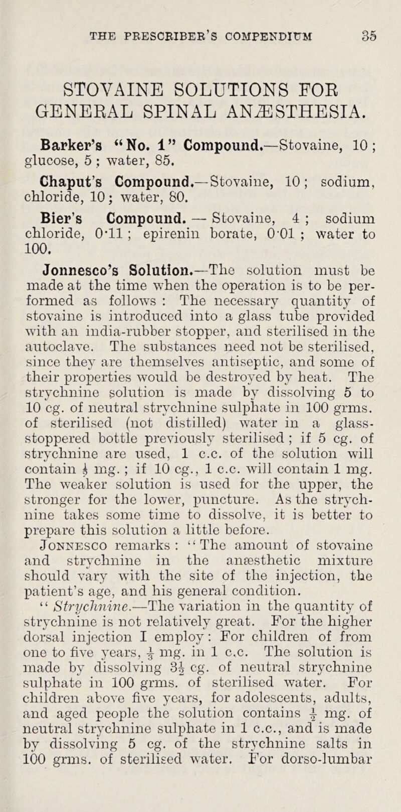 STOVAINE SOLUTIONS FOR GENERAL SPINAL ANESTHESIA. Barker’s “ No. 1 ” Compound,—Stovaine, 10 ; glucose, 5 ; water, 85. Chaput’s Compound.—Stovaine, 10; sodium, chloride, 10; water, 80. Bier’s Compound. — Stovaine, 4 ; sodium chloride, O'll ; epirenin borate, O'Ol ; water to 100. Jonnesco’s Solution.—The solution must be made at the time when the operation is to be per- formed as follows : The necessary quantity of stovaine is introduced into a glass tube provided with an india-rubber stopper, and sterilised in the autoclave. The substances need not be sterilised, since they are themselves antiseptic, and some of their properties would be destroyed by heat. The strychnine solution is made by dissolving 5 to 10 eg. of neutral strychnine sulphate in 100 grms. of sterilised (not distilled) water in a giass- stoppered bottle previously sterilised ; if 5 eg. of strychnine are used, 1 c.c. of the solution will contain ^ mg. ; if 10 eg., 1 c.c. will contain 1 mg. The weaker solution is used for the upper, the stronger for the lower, puncture. As the strych- nine takes some time to dissolve, it is better to prepare this solution a little before. JoNNESCO remarks: “The amount of stovaine and strychnine in the anaesthetic mixture should vary with the site of the injection, the patient’s age, and his general condition, “ Strychnine.—The variation in the quantity of strychnine is not relatively great. For the higher dorsal injection I employ: For children of from one to five years, ^ mg. in 1 c.c. The solution is made by dissolving 34 eg. of neutral strychnine sulphate in 100 grms. of sterilised water. For children above five years, for adolescents, adults, and aged people the solution contains mg. of neutral strychnine sulphate in 1 c.c., and is made by dissolving 5 eg. of the strychnine salts in 100 grms. of sterilised water. For dorso-lumbar