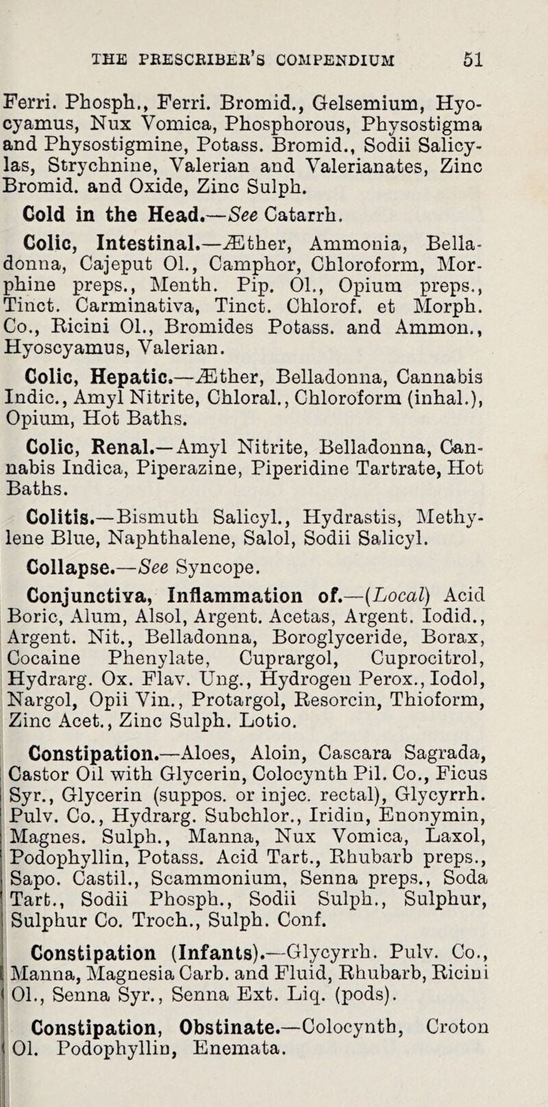 Ferri. Phosph., Ferri. Bromid., Gelsemium, Hyo- cyamus, Nux Vomica, Phosphorous, Physostigma and Physostigmine, Potass. Bromid., Sodii Salicy- las, Strychnine, Valerian and Valerianates, Zinc Bromid. and Oxide, Zinc Sulph. Cold in the Head.—See Catarrh. Colic, Intestinal.—.^ther. Ammonia, Bella- donna, Cajeput 01., Camphor, Chloroform, Mor- phine preps., Month. Pip. 01., Opium preps., Tinct. Carminativa, Tinct. Chlorof. et Morph. Co., Bicini 01., Bromides Potass, and Ammon., Hyoscyamus, Valerian. Colic, Hepatic.—^ther. Belladonna, Cannabis Indie., Amyl Nitrite, Chloral., Chloroform (inhal.), Opium, Hot Baths. Colic, Renal.—Amyl Nitrite, Belladonna, Can- nabis Indica, Piperazine, Piperidine Tartrate, Hot Baths. Colitis.—Bismuth Salicyl., Hydrastis, Methy- lene Blue, Naphthalene, Salol, Sodii Salicyl. Collapse.—See Syncope. Conjunctiva, Inflammation of.—{Local) Acid Boric, Alum, Alsol, Argent. Acetas, Argent. lodid.. Argent. Nit., Belladonna, Boroglyceride, Borax, Cocaine Phenylate, Cuprargol, Cuprocitrol, Hydrarg. Ox. Flav. Ung., Hydrogen Perox,, lodol, Nargol, Opii Vin., Protargol, Resorcin, Thioform, Zinc Acet., Zinc Sulph. Lotio. Constipation.—Aloes, Aloin, Cascara Sagrada, Castor Oil with Glycerin, Colocynth Pil. Co., Ficus Syr., Glycerin (suppos. or injec. rectal), Glycyrrh. Pulv. Co., Hydrarg. Subchlor., Iridin, Enonymin, Magnes. Sulph., Manna, Nux Vomica, Laxol, Podophyllin, Potass. Acid Tart., Rhubarb preps., Sapo. Castil., Scammonium, Senna preps.. Soda Tart., Sodii Phosph., Sodii Sulph., Sulphur, Sulphur Co. Troch., Sulph. Conf. Constipation (Infants).—Glycyrrh. Pulv. Co., Manna, Magnesia Carb. and Fluid, Rhubarb, Riciui 01., Senna Syr., Senna Ext. Liq. (pods). Constipation, Obstinate.—Colocynth, Croton ' 01. Podophylliu, Enemata. i