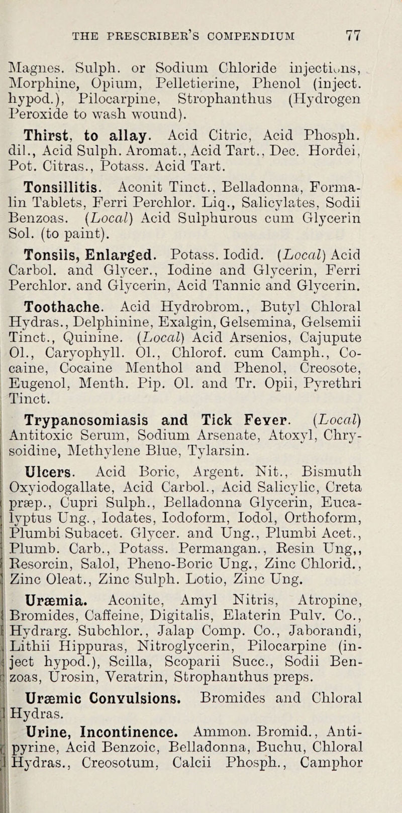 Llagiies. Sulpli. or Sodium Chloride injectiuiis, Morphine, Opium, Pelletierine, Phenol (inject, hypod.), Pilocarpine, Strophanthus (Hydrogen Peroxide to wash wound). Thirst, to allay. Acid Citric, Acid Phosph. dil., Acid Sulph. Aromat., Acid Tart., Dec. Hordei, Pot. Citras., Potass. Acid Tart. Tonsillitis. Aconit Tinct., Belladonna, Forma- lin Tablets, Ferri Perchlor. Liq., Salicylates, Sodii Benzoas. [Local] Acid Sulphurous cum Glycerin Sol. (to paint). Tonsils, Enlarged. Potass. lodid. [Local] Acid Carbol. and Glycer., Iodine and Glycerin, Ferri Perchlor. and Glycerin, Acid Tannic and Glycerin. Toothache. Acid Hydrobrom., Butyl Chloral Hydras., Delphinine, Exalgin, Gelsemina, Gelsemii Tinct., Quinine. [Local] Acid Arsenics, Cajupute 01., Caryophyll. 01., Chlorof. cum Camph., Co- caine, Cocaine Menthol and Phenol, Creosote, Eugenol, Menth. Pip. 01. and Tr. Opii, Pyrethri Tinct. Trypanosomiasis and Tick Fever. [Tjocal] Antitoxic Serum, Sodium Arsenate, Atoxyl, Chry- soidine, IMethylene Blue, Tylarsin. Ulcers. Acid Boric, Argent. Nit., Bismuth Oxyiodogallate, Acid Carbol., Acid Salicylic, Creta preep., Cupri Sulph., Belladonna Glycerin, Euca- lyptus Ung., lodates. Iodoform, lodol, Orthoforin, Plumbi Subacet. Glycer. and Ung., Plumbi Acet., Plumb. Carb., Potass. Permangan., Resin Ung,, Resorcin, Salol, Pheno-Boric Ung., Zinc Chlorid., Zinc Oleat., Zinc Sulph. Lotio, Zinc Ung. Uraemia. Aconite, Amyl Nitris, Atropine, Bromides, Caffeine, Digitalis, Elaterin Pulv. Co., Hydrarg. Subchlor., Jalap Comp. Co., Jaborandi, Lithii Hippuras, Nitroglycerin, Pilocarpine (in- i! ject hypod.), Scilla, Scoparii Succ., Sodii Ben- [ zoas, Urosin, Veratrin, Strophanthus preps. i Uraemic Convulsions. Bromides and Chloral 1 Hydras. Urine, Incontinence. Ammon. Bromid., Anti- pyrine, Acid Benzoic, Belladonna, Buchu, Chloral Hydras., Creosotum, Calcii Phosph., Camphor