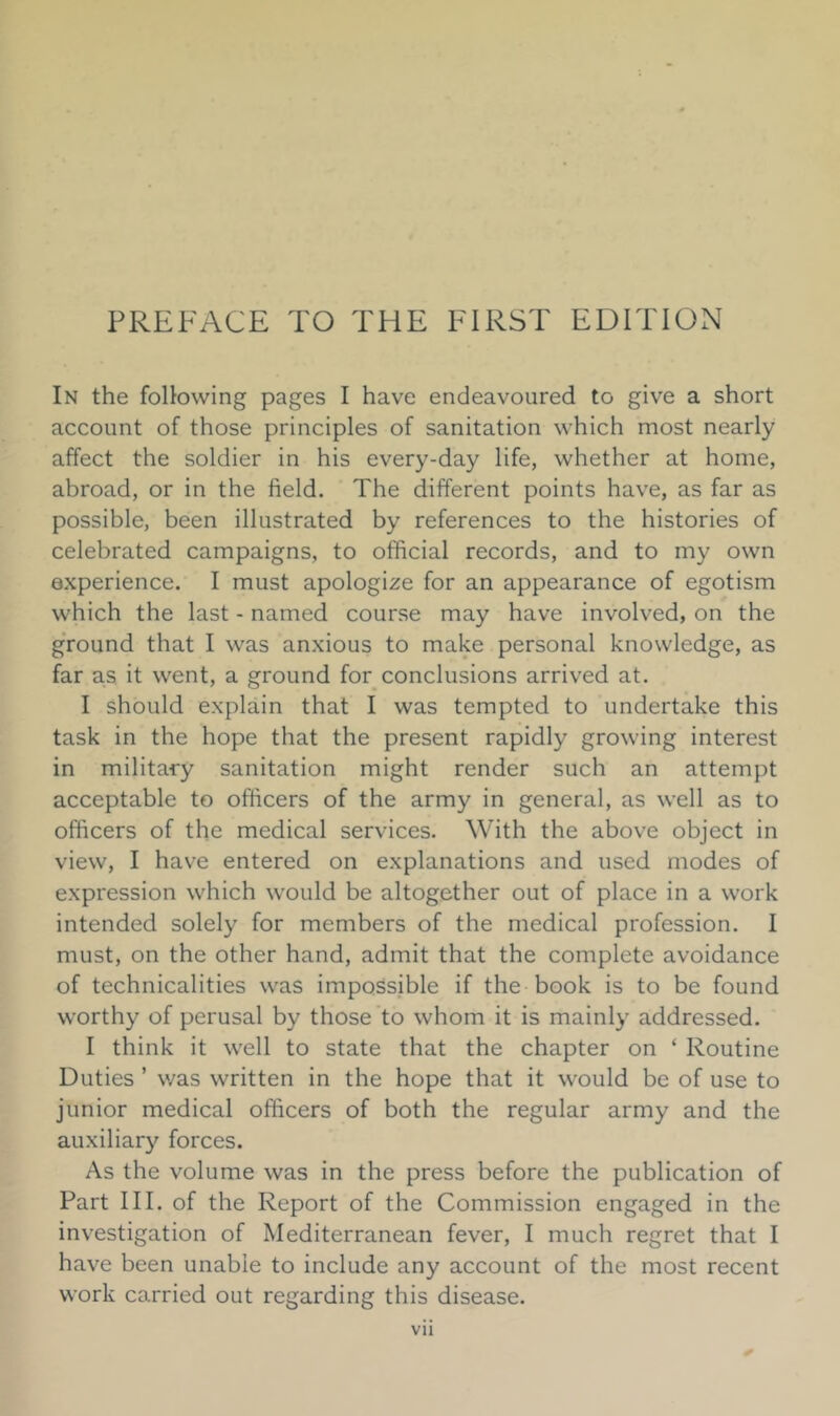 In the following pages I have endeavoured to give a short account of those principles of sanitation which most nearly affect the soldier in his every-day life, whether at home, abroad, or in the field. The different points have, as far as possible, been illustrated by references to the histories of celebrated campaigns, to official records, and to my own experience. I must apologize for an appearance of egotism which the last - named course may have involved, on the ground that I was anxious to make personal knowledge, as far as it went, a ground for conclusions arrived at. I should explain that I was tempted to undertake this task in the hope that the present rapidly growing interest in military sanitation might render such an attempt acceptable to officers of the army in general, as well as to officers of the medical services. With the above object in view, I have entered on explanations and used modes of expression which would be altogether out of place in a work intended solely for members of the medical profession. I must, on the other hand, admit that the complete avoidance of technicalities was impossible if the book is to be found worthy of perusal by those to whom it is mainly addressed. I think it well to state that the chapter on ‘ Routine Duties ’ was written in the hope that it would be of use to junior medical officers of both the regular army and the auxiliary forces. As the volume was in the press before the publication of Part III. of the Report of the Commission engaged in the investigation of Mediterranean fever, I much regret that I have been unable to include any account of the most recent work carried out regarding this disease.