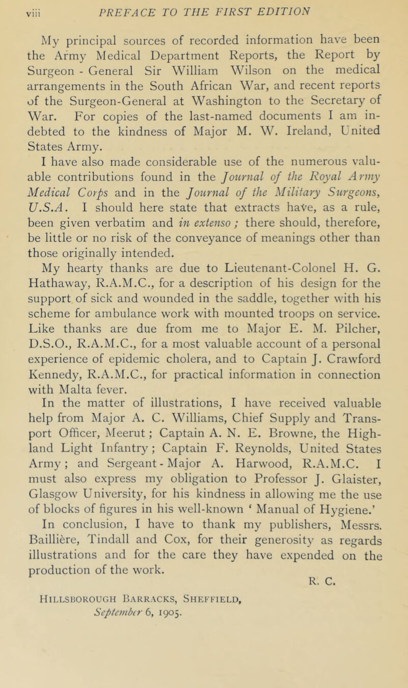 My principal sources of recorded information have been the Army Medical Department Reports, the Report by Surgeon - General Sir William Wilson on the medical arrangements in the South African War, and recent reports of the Surgeon-General at Washington to the Secretary of War. For copies of the last-named documents I am in- debted to the kindness of Major M. W. Ireland, United States Army. I have also made considerable use of the numerous valu- able contributions found in the Journal of the Royal Army Medical Corps and in the Journal of the Military Surgeons, JJ.S.A. I should here state that extracts have, as a rule, been given verbatim and in extenso; there should, therefore, be little or no risk of the conveyance of meanings other than those originally intended. My hearty thanks are due to Lieutenant-Colonel H. G. Hathaway, R.A.M.C., for a description of his design for the support of sick and wounded in the saddle, together with his scheme for ambulance work with mounted troops on service. Like thanks are due from me to Major E. M. Pilcher, D.S.O., R.A.M.C., for a most valuable account of a personal experience of epidemic cholera, and to Captain J. Crawford Kennedy, R.A.M.C., for practical information in connection with Malta fever. In the matter of illustrations, I have received valuable help from Major A. C. Williams, Chief Supply and Trans- port Officer, Meerut ; Captain A. N. E. Browne, the High- land Light Infantry; Captain P'. Reynolds, United States Army; and Sergeant-Major A. Harwood, R.A.M.C. I must also express my obligation to Professor J. Glaister, Glasgow University, for his kindness in allowing me the use of blocks of figures in his well-known ‘ Manual of Hygiene.’ In conclusion, I have to thank my publishers, Messrs. Bailliere, Tindall and Cox, for their generosity as regards illustrations and for the care they have expended on the production of the work. R. C. Hillsborough Barracks, Sheffield, September 6, 1905.