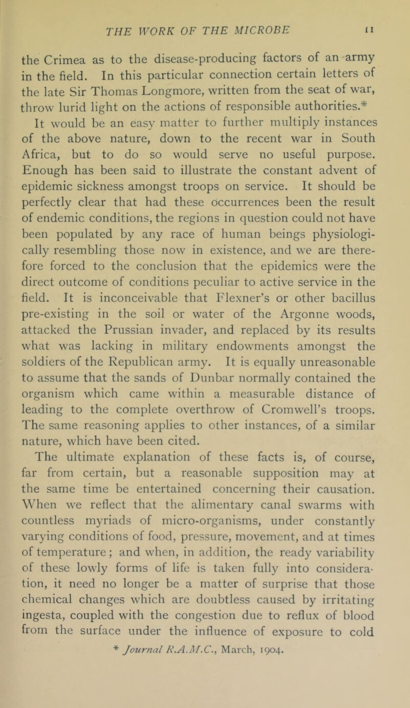 the Crimea as to the disease-producing factors of an army in the field. In this particular connection certain letters of the late Sir Thomas Longmore, written from the seat of war, throw lurid light on the actions of responsible authorities.* It would be an easy matter to further multiply instances of the above nature, down to the recent war in South Africa, but to do so would serve no useful purpose. Enough has been said to illustrate the constant advent of epidemic sickness amongst troops on service. It should be perfectly clear that had these occurrences been the result of endemic conditions, the regions in question could not have been populated by any race of human beings physiologi- cally resembling those now in existence, and we are there- fore forced to the conclusion that the epidemics were the direct outcome of conditions peculiar to active service in the field. It is inconceivable that Flexner’s or other bacillus pre-existing in the soil or water of the Argonne woods, attacked the Prussian invader, and replaced by its results what was lacking in military endowments amongst the soldiers of the Republican army. It is equally unreasonable to assume that the sands of Dunbar normally contained the organism which came within a measurable distance of leading to the complete overthrow of Cromwell’s troops. The same reasoning applies to other instances, of a similar nature, which have been cited. The ultimate explanation of these facts is, of course, far from certain, but a reasonable supposition may at the same time be entertained concerning their causation. When we reflect that the alimentary canal swarms with countless myriads of micro-organisms, under constantly varying conditions of food, pressure, movement, and at times of temperature; and when, in addition, the ready variability of these lowly forms of life is taken fully into considera- tion, it need no longer be a matter of surprise that those chemical changes which are doubtless caused by irritating ingesta, coupled with the congestion due to reflux of blood from the surface under the influence of exposure to cold * Journal R.A.Af.C., March, 1904.