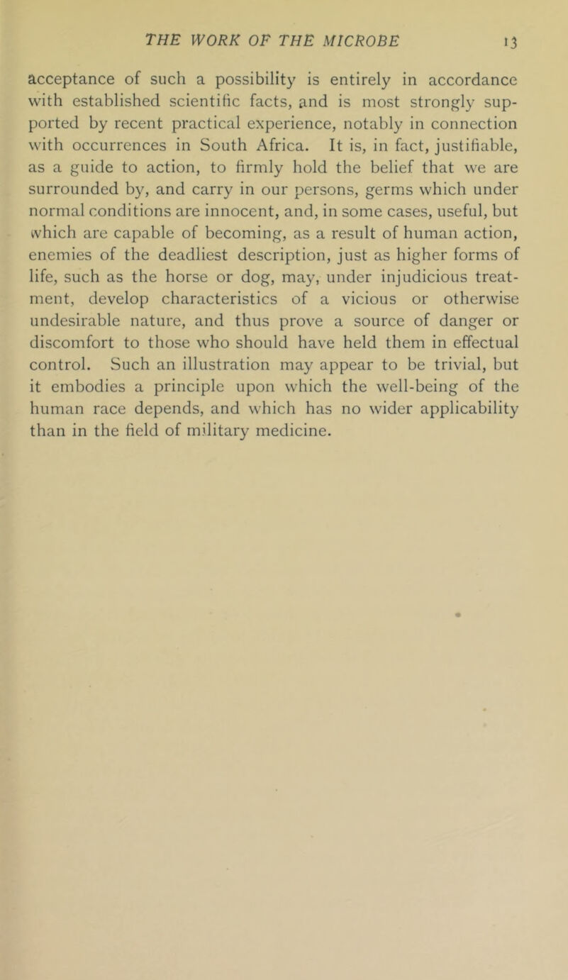 acceptance of such a possibility is entirely in accordance with established scientific facts, and is most strongly sup- ported by recent practical experience, notably in connection with occurrences in South Africa. It is, in fact, justifiable, as a guide to action, to firmly hold the belief that we are surrounded by, and carry in our persons, germs which under normal conditions are innocent, and, in some cases, useful, but which are capable of becoming, as a result of human action, enemies of the deadliest description, just as higher forms of life, such as the horse or dog, may, under injudicious treat- ment, develop characteristics of a vicious or otherwise undesirable nature, and thus prove a source of danger or discomfort to those who should have held them in effectual control. Such an illustration may appear to be trivial, but it embodies a principle upon which the well-being of the human race depends, and which has no wider applicability than in the held of military medicine.