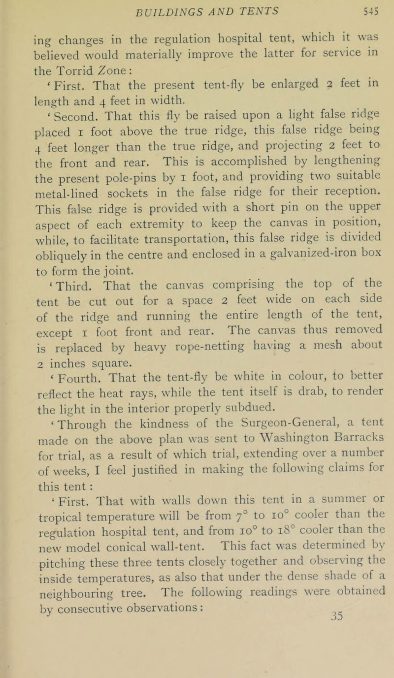 ing changes in the regulation hospital tent, which it was believed would materially improve the latter for service in the Torrid Zone: ‘ First. That the present tent-fly be enlarged 2 feet in length and 4 feet in width. ‘ Second. That this fly be raised upon a light false ridge placed 1 foot above the true ridge, this false ridge being 4 feet longer than the true ridge, and projecting 2 feet to the front and rear. This is accomplished by lengthening the present pole-pins by 1 foot, and providing two suitable metal-lined sockets in the false ridge for their reception. This false ridge is provided with a short pin on the upper aspect of each extremity to keep the canvas in position, while, to facilitate transportation, this false ridge is divided obliquely in the centre and enclosed in a galvanized-iron box to form the joint. ‘ Third. That the canvas comprising the top of the tent be cut out for a space 2 feet wide on each side of the ridge and running the entire length of the tent, except 1 foot front and rear. The canvas thus removed is replaced by heavy rope-netting having a mesh about 2 inches square. ‘ Fourth. That the tent-fly be white in colour, to better reflect the heat rays, while the tent itself is drab, to render the light in the interior properly subdued. ‘Through the kindness of the Surgeon-General, a tent made on the above plan was sent to Washington Barracks for trial, as a result of which trial, extending over a number of weeks, I feel justified in making the following claims for this tent : ‘ First. That with walls down this tent in a summer or tropical temperature will be from 70 to io° cooler than the regulation hospital tent, and from io° to 1S0 cooler than the new model conical wall-tent. This fact was determined by pitching these three tents closely together and observing the inside temperatures, as also that under the dense shade of a neighbouring tree. The following readings were obtained by consecutive observations: