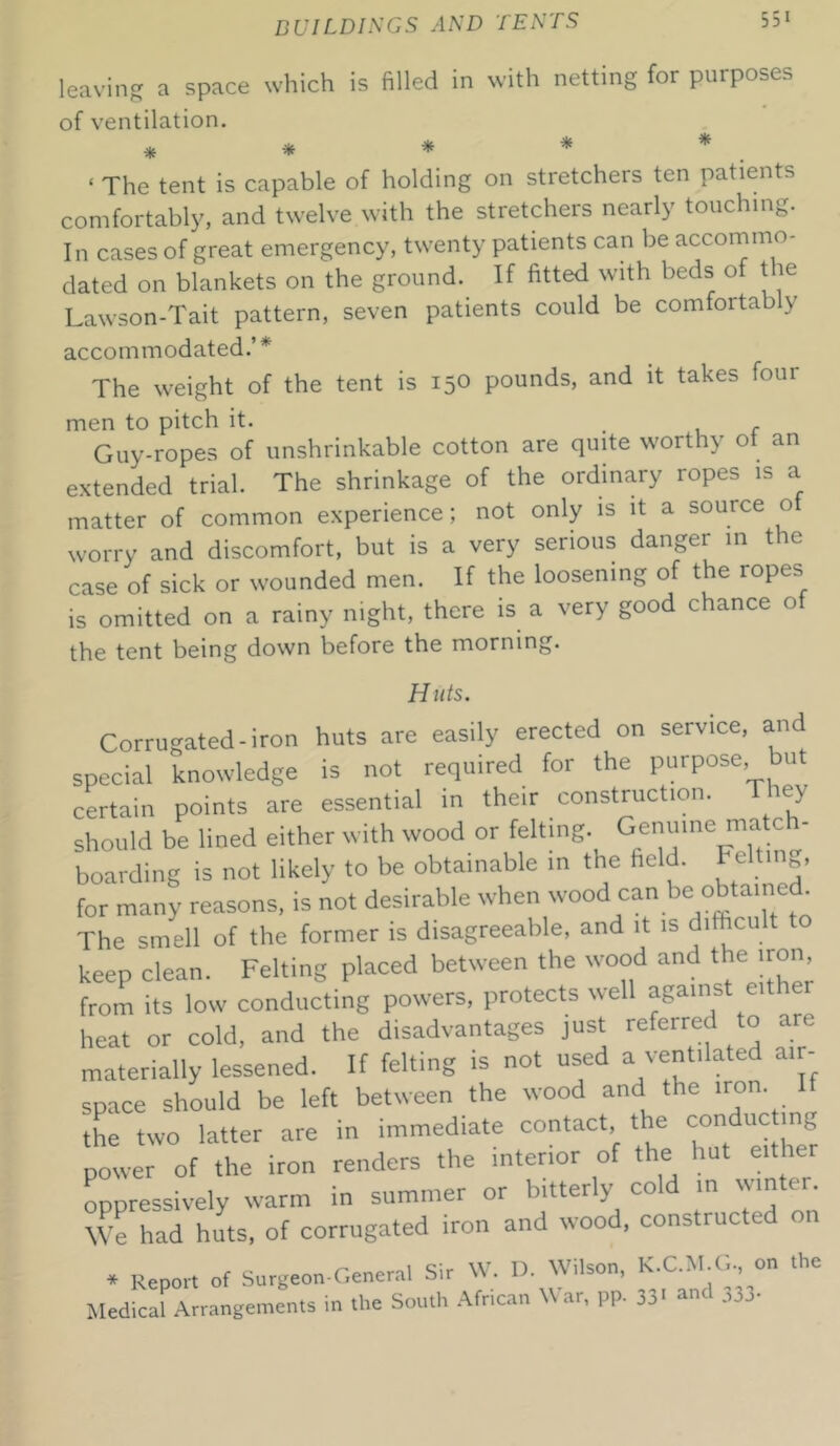 which is filled in with netting for purposes leaving a space of ventilation. * ‘ The tent is capable of holding on stretchers ten patients comfortably, and twelve with the stretchers nearly touching. In cases of great emergency, twenty patients can be accommo- dated on blankets on the ground. If fitted with beds of the Lawson-Tait pattern, seven patients could be comfortably accommodated.’ * The weight of the tent is 150 pounds, and it takes four men to pitch it. Guy-ropes of unshrinkable cotton are quite worthy ot an extended trial. The shrinkage of the ordinary ropes is a matter of common experience; not only is it a source o worry and discomfort, but is a very serious danger in the case of sick or wounded men. If the loosening of the ropes is omitted on a rainy night, there is a very good chance ot the tent being down before the morning. Huts. Corrugated-iron huts are easily erected on service, and special knowledge is not required for the purpose, but certain points are essential in their construction. They should be lined either with wood or felting. Genuinema‘^‘ boarding is not likely to be obtainable in the field. Felting, for many reasons, is not desirable when wood can be obtain . The smell of the former is disagreeable, and it is dilhcult to keep clean. Felting placed between the wood and the iron from its low conducting powers, protects well against either heat or cold, and the disadvantages just referred to are materially lessened. If felting is not used a ventilated air- space should be left between the wood and the iron the two latter are in immediate contact, the conducting power of the iron renders the interior of the hut either oppressively warm in summer or bitterly cold in wmtc . We had huts, of corrugated iron and wood, constructed on * Report of Surgeon-General Sir W. D. Wilson, K.C.Nl.G^ on t Medical Arrangements in the South African War, pp. 33' and 333-