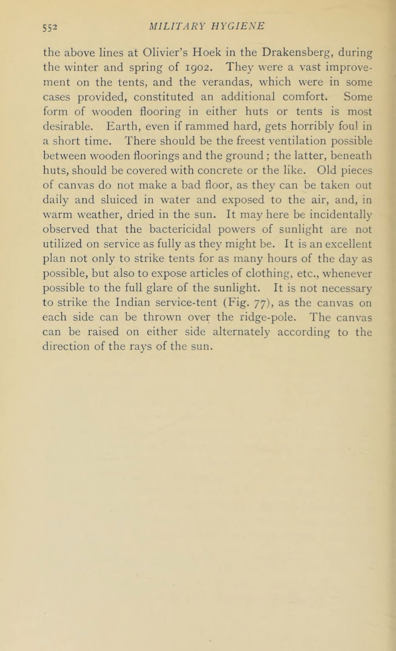 the above lines at Olivier’s Hoek in the Drakensberg, during the winter and spring of 1902. They were a vast improve- ment on the tents, and the verandas, which were in some cases provided, constituted an additional comfort. Some form of wooden flooring in either huts or tents is most desirable. Earth, even if rammed hard, gets horribly foul in a short time. There should be the freest ventilation possible between wooden floorings and the ground ; the latter, beneath huts, should be covered with concrete or the like. Old pieces of canvas do not make a bad floor, as they can be taken out daily and sluiced in water and exposed to the air, and, in warm weather, dried in the sun. It may here be incidentally observed that the bactericidal powers of sunlight are not utilized on service as fully as they might be. It is an excellent plan not only to strike tents for as many hours of the day as possible, but also to expose articles of clothing, etc., whenever possible to the full glare of the sunlight. It is not necessary to strike the Indian service-tent (Fig. 77), as the canvas on each side can be thrown over the ridge-pole. The canvas can be raised on either side alternately according to the direction of the rays of the sun.