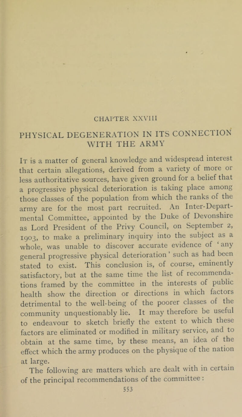 CHAPTER XXVIII PHYSICAL DEGENERATION IN ITS CONNECTION WITH THE ARMY It is a matter of general knowledge and widespread interest that certain allegations, derived from a variety of more 01 less authoritative sources, have given ground for a belief that a progressive physical deterioration is taking place among those classes of the population from which the ranks of the army are for the most part recruited. An Inter-Depart- mental Committee, appointed by the Duke of Devonshire as Lord President of the Privy Council, on September 2, KJ03, to make a preliminary inquiry into the subject as a whole, was unable to discover accurate evidence of ‘ any general progressive physical deterioration such as had been stated to exist. This conclusion is, of course, eminently satisfactory*, but at the same time the list of recommenda- tions framed by the committee in the interests of public health show the direction or directions in which factors detrimental to the well-being of the poorer classes of the community unquestionably lie. It may therefore be useful to endeavour to sketch briefly the extent to which these factors are eliminated or modified in military service, and to obtain at the same time, by these means, an idea of the effect which the army produces on the physique of the nation at large. The following are matters which are dealt with in certain of the principal recommendations of the committee :