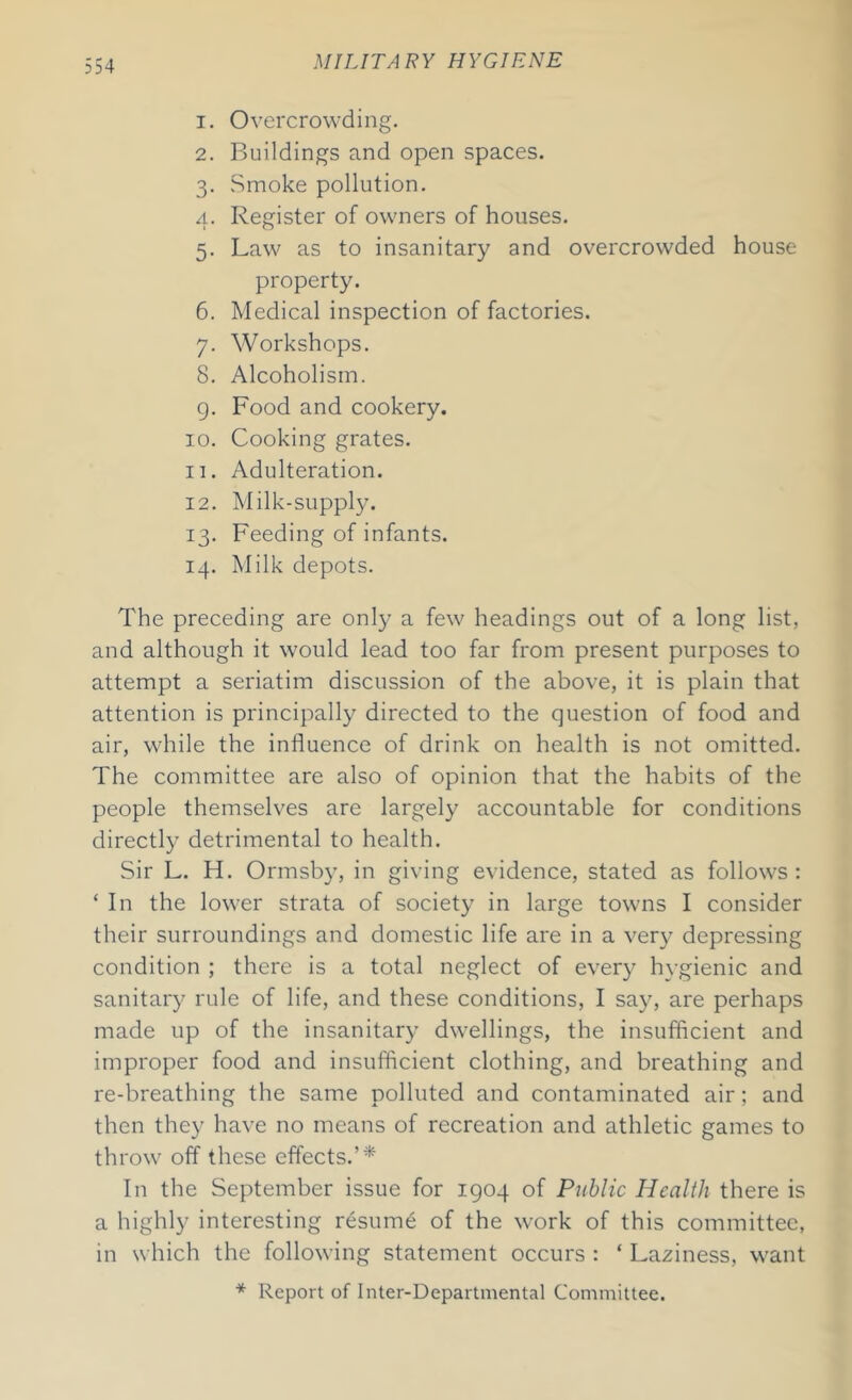 1. Overcrowding. 2. Buildings and open spaces. 3. Smoke pollution. 4. Register of owners of houses. 5. Law as to insanitary and overcrowded house property. 6. Medical inspection of factories. 7. Workshops. 8. Alcoholism. 9. Food and cookery. 10. Cooking grates. 11. Adulteration. 12. Milk-supply. 13. Feeding of infants. 14. Milk depots. The preceding are only a few headings out of a long list, and although it would lead too far from present purposes to attempt a seriatim discussion of the above, it is plain that attention is principally directed to the question of food and air, while the influence of drink on health is not omitted. The committee are also of opinion that the habits of the people themselves are largely accountable for conditions directly detrimental to health. Sir L. H. Ormsby, in giving evidence, stated as follows: ‘ In the lower strata of society in large towns I consider their surroundings and domestic life are in a very depressing condition ; there is a total neglect of every hygienic and sanitary rule of life, and these conditions, I say, are perhaps made up of the insanitary dwellings, the insufficient and improper food and insufficient clothing, and breathing and re-breathing the same polluted and contaminated air; and then they have no means of recreation and athletic games to throw off these effects.’* In the September issue for 1904 of Public Health there is a highly interesting resume of the work of this committee, in which the following statement occurs : ‘ Laziness, want * Report of Inter-Departmental Committee.