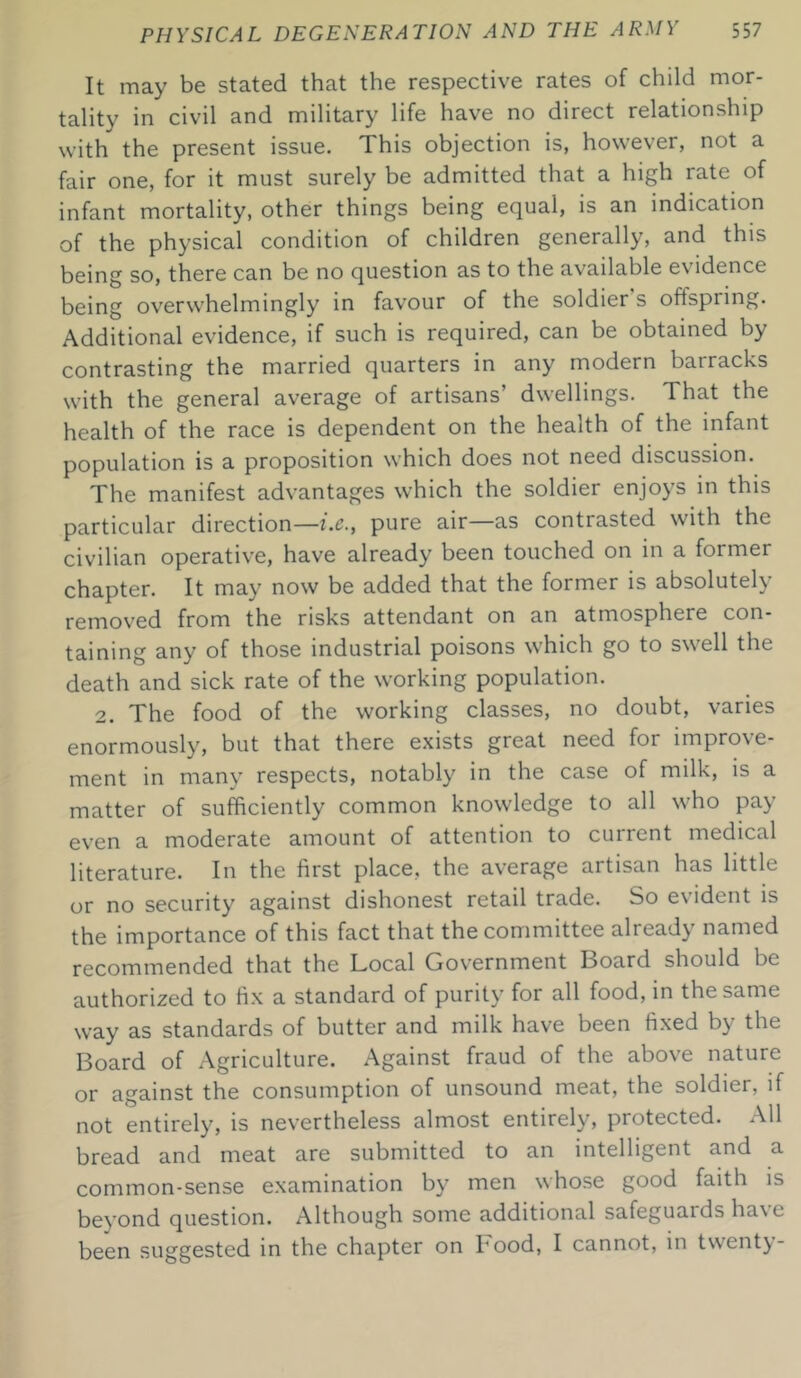 It may be stated that the respective rates of child mor- tality in civil and military life have no direct relationship with the present issue. This objection is, however, not a fair one, for it must surely be admitted that a high rate of infant mortality, other things being equal, is an indication of the physical condition of children generally, and this being so, there can be no question as to the available evidence being overwhelmingly in favour of the soldier s offspring. Additional evidence, if such is required, can be obtained by contrasting the married quarters in any modern barracks with the general average of artisans' dwellings. That the health of the race is dependent on the health of the infant population is a proposition which does not need discussion. The manifest advantages which the soldier enjoys in this particular direction—i.c., pure air—as contrasted with the civilian operative, have already been touched on in a former chapter. It may now be added that the former is absolutely removed from the risks attendant on an atmosphere con- taining any of those industrial poisons which go to swell the death and sick rate of the working population. 2. The food of the working classes, no doubt, varies enormously, but that there exists great need for improve- ment in many respects, notably in the case of milk, is a matter of sufficiently common knowledge to all who pay even a moderate amount of attention to current medical literature. In the first place, the average artisan has little or no security against dishonest retail trade. So evident is the importance of this fact that the committee already named recommended that the Local Government Board should be authorized to fix a standard of purity for all food, in the same way as standards of butter and milk have been fixed by the Board of Agriculture. Against fraud of the above nature or against the consumption of unsound meat, the soldier, if not entirely, is nevertheless almost entirely, protected. All bread and meat are submitted to an intelligent and a common-sense examination by men whose good faith is beyond question. Although some additional safeguauls ha\e been suggested in the chapter on hood, I cannot, in twenty-