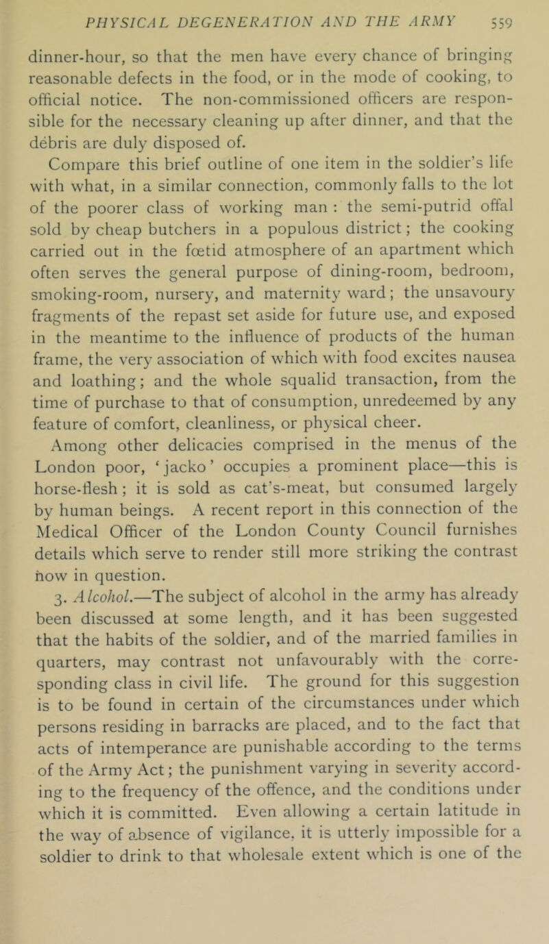 dinner-hour, so that the men have every chance of bringing reasonable defects in the food, or in the mode of cooking, to official notice. The non-commissioned officers are respon- sible for the necessary cleaning up after dinner, and that the debris are duly disposed of. Compare this brief outline of one item in the soldier’s life with what, in a similar connection, commonly falls to the lot of the poorer class of working man : the semi-putrid offal sold by cheap butchers in a populous district; the cooking carried out in the foetid atmosphere of an apartment which often serves the general purpose of dining-room, bedroom, smoking-room, nursery, and maternity ward; the unsavoury fragments of the repast set aside for future use, and exposed in the meantime to the influence of products of the human frame, the very association of which with food excites nausea and loathing; and the whole squalid transaction, from the time of purchase to that of consumption, unredeemed by any feature of comfort, cleanliness, or physical cheer. Among other delicacies comprised in the menus of the London poor, ‘jacko’ occupies a prominent place—this is horse-flesh; it is sold as cat’s-meat, but consumed largely by human beings. A recent report in this connection of the Medical Officer of the London County Council furnishes details which serve to render still more striking the contrast how in question. 3. Alcohol.—The subject of alcohol in the army has already been discussed at some length, and it has been suggested that the habits of the soldier, and of the married families in quarters, may contrast not unfavourably with the corre- sponding class in civil life. The ground for this suggestion is to be found in certain of the circumstances under which persons residing in barracks are placed, and to the fact that acts of intemperance are punishable according to the terms of the Army Act; the punishment varying in severity accord- ing to the frequency of the offence, and the conditions under which it is committed. Even allowing a certain latitude in the way of absence of vigilance, it is utterly impossible for a soldier to drink to that wholesale extent which is one of the