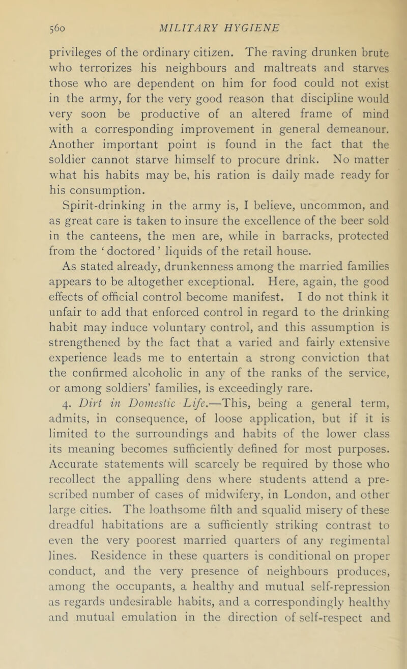 privileges of the ordinary citizen. The raving drunken brute who terrorizes his neighbours and maltreats and starves those who are dependent on him for food could not exist in the army, for the very good reason that discipline would very soon be productive of an altered frame of mind with a corresponding improvement in general demeanour. Another important point is found in the fact that the soldier cannot starve himself to procure drink. No matter what his habits may be, his ration is daily made ready for his consumption. Spirit-drinking in the army is, I believe, uncommon, and as great care is taken to insure the excellence of the beer sold in the canteens, the men are, while in barracks, protected from the ‘doctored’ liquids of the retail house. As stated already, drunkenness among the married families appears to be altogether exceptional. Here, again, the good effects of official control become manifest. I do not think it unfair to add that enforced control in regard to the drinking habit may induce voluntary control, and this assumption is strengthened by the fact that a varied and fairly extensive experience leads me to entertain a strong conviction that the confirmed alcoholic in any of the ranks of the service, or among soldiers’ families, is exceedingly rare. 4. Dirt in Domestic Life.—This, being a general term, admits, in consequence, of loose application, but if it is limited to the surroundings and habits of the lower class its meaning becomes sufficiently defined for most purposes. Accurate statements will scarcely be required by those who recollect the appalling dens where students attend a pre- scribed number of cases of midwifery, in London, and other large cities. The loathsome filth and squalid misery of these dreadful habitations are a sufficiently striking contrast to even the very poorest married quarters of any regimental lines. Residence in these quarters is conditional on proper conduct, and the very presence of neighbours produces, among the occupants, a healthy and mutual self-repression as regards undesirable habits, and a correspondingly healthy and mutual emulation in the direction of self-respect and