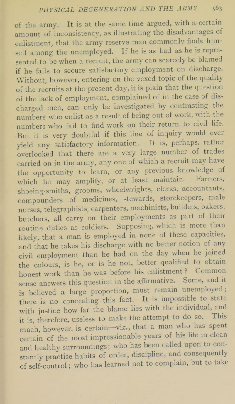 of the army. It is at the same time argued, with a certain amount of inconsistency, as illustrating the disadvantages of enlistment, that the army reserve man commonly finds him- self among the unemployed. If he is as bad as he is repie- sented to be when a recruit, the army can scarcely be blamed if he fails to secure satisfactory employment on discharge. Without, however, entering on the vexed topic of the quality of the recruits at the present day, it is plain that the question of the lack of employment, complained of in the case of dis- charged men, can only be investigated by contrasting the numbers who enlist as a result of being out of work, with the numbers who fail to find work on their return to civil life. But it is very doubtful if this line of inquiry would ever yield any satisfactory information. It is, perhaps, lather overlooked that there are a very large number of trades carried on in the army, any one of which a recruit may have the opportunity to learn, or any previous knowledge of which he may amplify, or at least maintain. Farriers, shoeing-smiths, grooms, wheelwrights, clerks, accountants, compounders of medicines, stewards, storekeepers, male nurses, telegraphists, carpenters, machinists, builders, bakets, butchers, all carry on their employments as part of their routine duties as soldiers. Supposing, which is more than likely, that a man is employed in none of these capacities, and that he takes his discharge with no better notion of any civil employment than he had on the day when he joined the colours, is he, or is he not, better qualified to obtain honest work than he was before his enlistment ? Common sense answers this question in the affirmative. Some, and it is believed a large proportion, must remain unemployed; there is no concealing this fact. It is impossible to state with justice how far the blame lies with the individual, and it is, therefore, useless to make the attempt to do so. This much, however, is certain—viz., that a man who has spent certain of the most impressionable years of his life in clean and healthy surroundings; who has been called upon to con- stantly practise habits of order, discipline, and consequently of self-control; who has learned not to complain, but to take