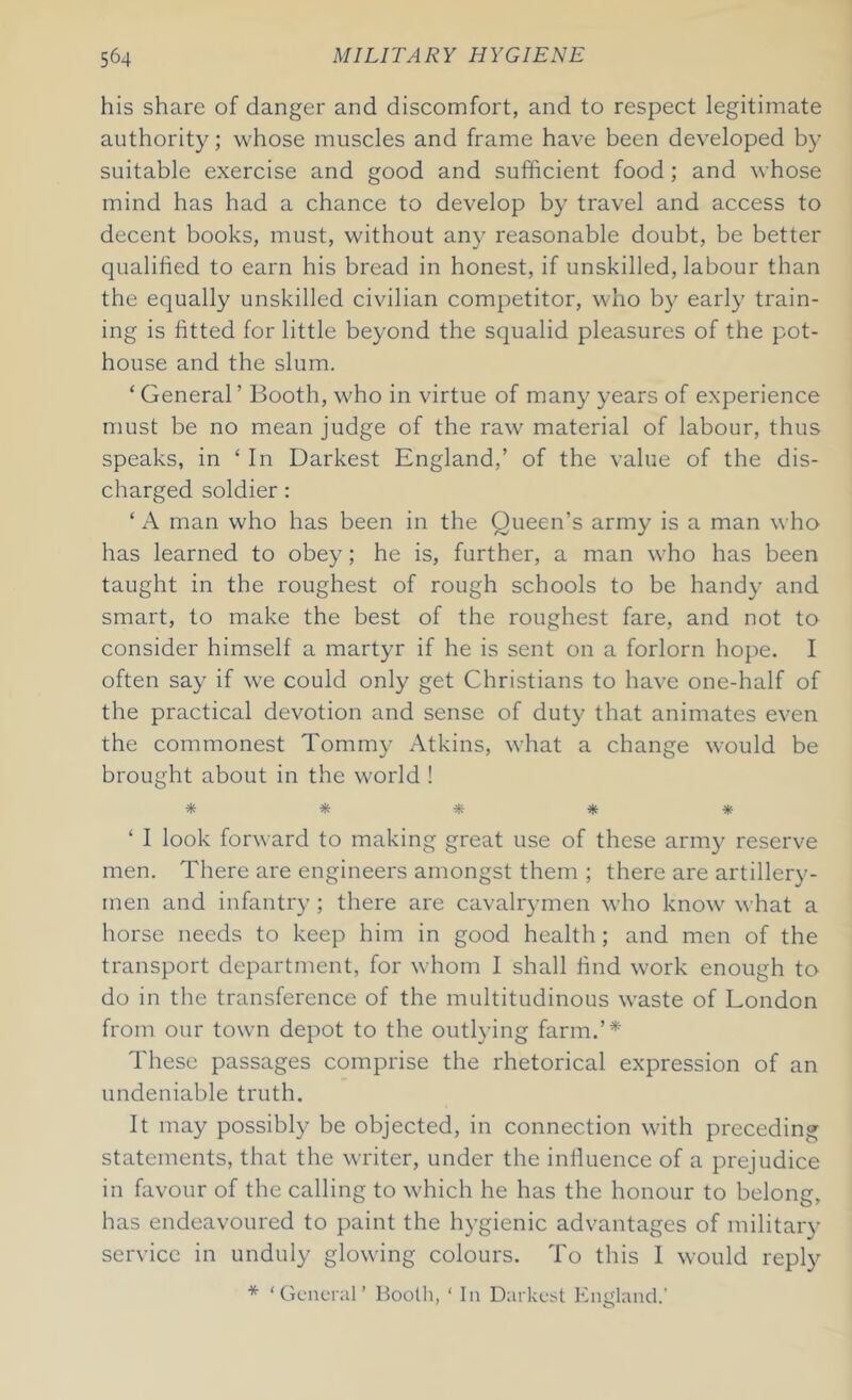 his share of danger and discomfort, and to respect legitimate authority; whose muscles and frame have been developed by suitable exercise and good and sufficient food; and whose mind has had a chance to develop by travel and access to decent books, must, without any reasonable doubt, be better qualified to earn his bread in honest, if unskilled, labour than the equally unskilled civilian competitor, who by early train- ing is fitted for little beyond the squalid pleasures of the pot- house and the slum. ‘ General ’ Booth, who in virtue of many years of experience must be no mean judge of the raw material of labour, thus speaks, in ‘In Darkest England,’ of the value of the dis- charged soldier : ‘ A man who has been in the Queen’s army is a man who has learned to obey; he is, further, a man who has been taught in the roughest of rough schools to be handy and smart, to make the best of the roughest fare, and not to consider himself a martyr if he is sent on a forlorn hope. I often say if we could only get Christians to have one-half of the practical devotion and sense of duty that animates even the commonest Tommy Atkins, what a change would be brought about in the world ! * * * * * ‘ I look forward to making great use of these army reserve men. There are engineers amongst them ; there are artillery- men and infantry; there are cavalrymen who know what a horse needs to keep him in good health; and men of the transport department, for whom I shall find work enough to do in the transference of the multitudinous waste of London from our town depot to the outlying farm.’* These passages comprise the rhetorical expression of an undeniable truth. It may possibly be objected, in connection with preceding statements, that the writer, under the influence of a prejudice in favour of the calling to which he has the honour to belong, has endeavoured to paint the hygienic advantages of military service in unduly glowing colours. To this 1 would reply * ‘General’ Booth, ‘ In Darkest England.’