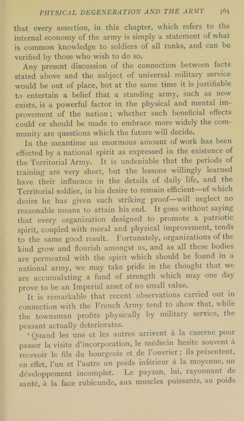 that every assertion, in this chapter, which refers to the internal economy of the army is simply a statement of what is common knowledge to soldiers of all ranks, and can be verified by those who wish to do so. Any present discussion of the connection between facts stated above and the subject of universal military service would be out of place, but at the same time it is justifiable to entertain a belief that a standing army, such as now exists, is a powerful factor in the physical and mental im- provement of the nation ; whether such beneficial effects could or should be made to embrace more widely the com- munity are questions which the future will decide. In the meantime an enormous amount of work has been effected by a national spirit as expressed in the existence of the Territorial Army. It is undeniable that the periods of training are very short, but the lessons willingly learned have their influence in the details of daily life, and the Territorial soldier, in his desire to remain efficient of which desire he has given such striking proof—will neglect no reasonable means to attain his end. It goes without saying that every organization designed to promote a patriotic spirit, coupled with moral and physical improvement, tends to the same good result. Fortunately, organizations of the kind grow and flourish amongst us, and as all these bodies are permeated with the spirit which should be found in a national army, we may take pride in the thought that we are accumulating a fund of strength which may cine day prove to be an Imperial asset of no small value. It is remarkable that recent observations carried out in connection with the French Army tend to show that, while the townsman profits physically by militarv service, the peasant actually deteriorates. * Quand les uns et les autres arrivent a la caseine pour passer la visite d’incorporation, le medecin hesite souvent a recevoir le fils du bourgeois et de 1 ouvrier ; ils picsentent, en effet, l’un et l’autre un poids inferieur a la moyenne, un developpement incomplet. Le paysan, lui, rayonnant de sante, a la face rubicunde, aux muscles puissants, au poids