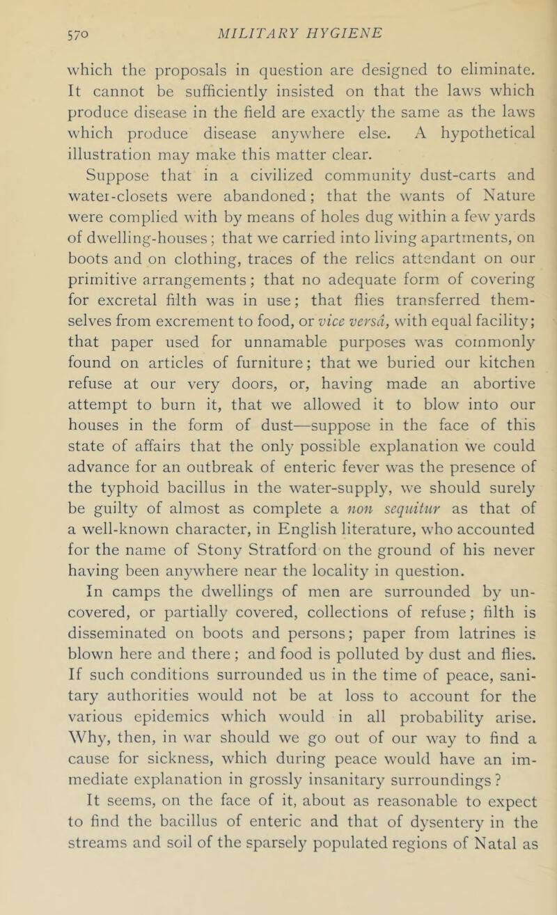 which the proposals in question are designed to eliminate. It cannot be sufficiently insisted on that the laws which produce disease in the field are exactly the same as the laws which produce disease anywhere else. A hypothetical illustration may make this matter clear. Suppose that in a civilized community dust-carts and watei-closets were abandoned; that the wants of Nature were complied with by means of holes dug within a few yards of dwelling-houses ; that we carried into living apartments, on boots and on clothing, traces of the relics attendant on our primitive arrangements; that no adequate form of covering for excretal filth was in use; that flies transferred them- selves from excrement to food, or vice versa, with equal facility; that paper used for unnamable purposes was commonly found on articles of furniture; that we buried our kitchen refuse at our very doors, or, having made an abortive attempt to burn it, that we allowed it to blow into our houses in the form of dust—suppose in the face of this state of affairs that the only possible explanation we could advance for an outbreak of enteric fever was the presence of the typhoid bacillus in the water-supply, we should surely be guilty of almost as complete a non sequitur as that of a well-known character, in English literature, who accounted for the name of Stony Stratford on the ground of his never having been anywhere near the locality in question. In camps the dwellings of men are surrounded by un- covered, or partially covered, collections of refuse; filth is disseminated on boots and persons; paper from latrines is blown here and there; and food is polluted by dust and flies. If such conditions surrounded us in the time of peace, sani- tary authorities would not be at loss to account for the various epidemics which would in all probability arise. Why, then, in war should we go out of our way to find a cause for sickness, which during peace would have an im- mediate explanation in grossly insanitary surroundings ? It seems, on the face of it, about as reasonable to expect to find the bacillus of enteric and that of dysentery in the streams and soil of the sparsely populated regions of Natal as