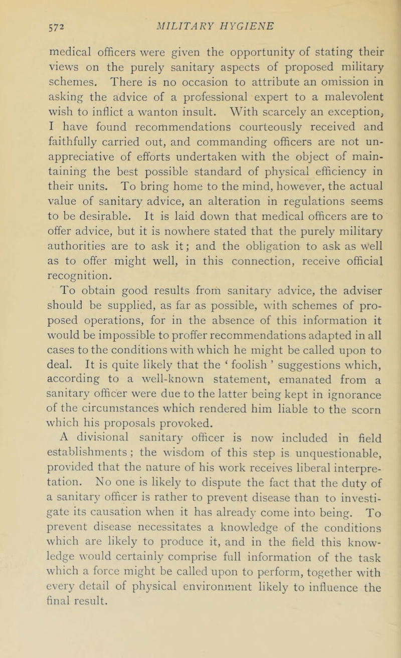 medical officers were given the opportunity of stating their views on the purely sanitary aspects of proposed military schemes. There is no occasion to attribute an omission in asking the advice of a professional expert to a malevolent wish to inflict a wanton insult. With scarcely an exception, I have found recommendations courteously received and faithfully carried out, and commanding officers are not un- appreciative of efforts undertaken with the object of main- taining the best possible standard of physical efficiency in their units. To bring home to the mind, however, the actual value of sanitary advice, an alteration in regulations seems to be desirable. It is laid down that medical officers are to offer advice, but it is nowhere stated that the purely military authorities are to ask it; and the obligation to ask as well as to offer might well, in this connection, receive official recognition. To obtain good results from sanitary advice, the adviser should be supplied, as far as possible, with schemes of pro- posed operations, for in the absence of this information it would be impossible to proffer recommendations adapted in all cases to the conditions with which he might be called upon to deal. It is quite likely that the ‘ foolish ’ suggestions which, according to a well-known statement, emanated from a sanitary officer were due to the latter being kept in ignorance of the circumstances which rendered him liable to the scorn which his proposals provoked. A divisional sanitary officer is now included in field establishments; the wisdom of this step is unquestionable, provided that the nature of his work receives liberal interpre- tation. No one is likely to dispute the fact that the duty of a sanitary officer is rather to prevent disease than to investi- gate its causation when it has already come into being. To prevent disease necessitates a knowledge of the conditions which are likely to produce it, and in the field this know- ledge would certainly comprise full information of the task which a force might be called upon to perform, together with every detail of physical environment likely to influence the final result.