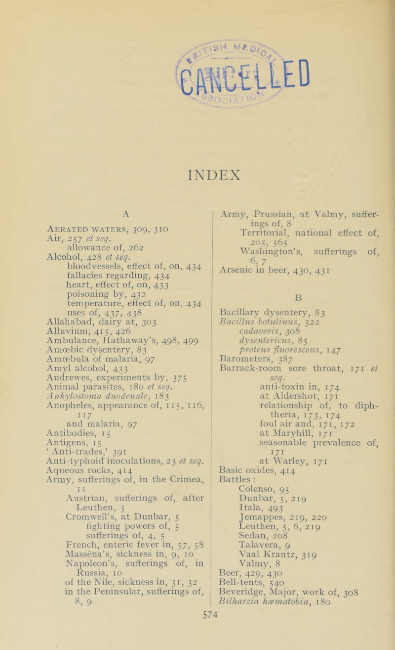 INDEX A Aerated waters, 309, 310 Air, 257 et seq. allowance of, 262 Alcohol, 428 et seq. bloodvessels, effect of, on, 434 fallacies regarding, 434 heart, effect of, on, 433 poisoning by, 432 temperature, effect of, on, 434 uses of, 437, 438 Allahabad, dairy at, 303 Alluvium, 415, 426 Ambulance, Hathaway’s, 498, 499 Amoebic dysentery, 83 Amoebula of malaria, 97 Amyl alcohol, 433 Andrewes, experiments by, 375 Animal parasites, 180 et seq. Ankylostoma duodenale, 183 Anopheles, appearance of, 115, 116, 117 and malaria, 97 Antibodies, 15 Antigens, 15 ‘ Anti-trades,’ 391 Anti-typhoid inoculations, 23 et seq. Aqueous rocks, 414 Army, sufferings of, in the Crimea, 11 Austrian, sufferings of, after Leuthen, 5 Cromwell’s, at Dunbar, 5 lighting powers of, 5 sufferings of, 4, 5 French, enteric fever in, 57, 58 Massena’s, sickness in, 9, 10 Napoleon’s, sufferings of, in Russia, 10 of the Nile, sickness in, 31, 32 in the Peninsular, sufferings of, 8, 9 Army, Prussian, at Valmy, suffer- ings of, 8 Territorial, national effect of, 205, 565 Washington’s, sufferings of, . 6> 7 Arsenic in beer, 430, 431 B Bacillary dysentery, 83 Bacillus botulinus, 322 cadaveris, 308 dysentericus, 85 proteus fhtorescens, 147 Barometers, 387 Barrack-room sore throat, 171 et seq. anti-toxin in, 174 at Aldershot, 171 relationship of, to diph- theria, 173, 174 foul air and, 171, 172 at Maryhill, 171 seasonable prevalence of, 171 at Warley, 171 Basic oxides, 414 Battles : C-olenso, 95 Dunbar, 5, 219 Itala, 493 Jemappes, 219, 220 Leuthen, 5, 6, 219 Sedan, 208 Talavera, 9 Vaal Krantz, 319 Valmy, 8 Beer, 429,' 430 Bell-tents, 540 Beveridge, Major, work of, 308 | Bilharzia hcematobia, 180