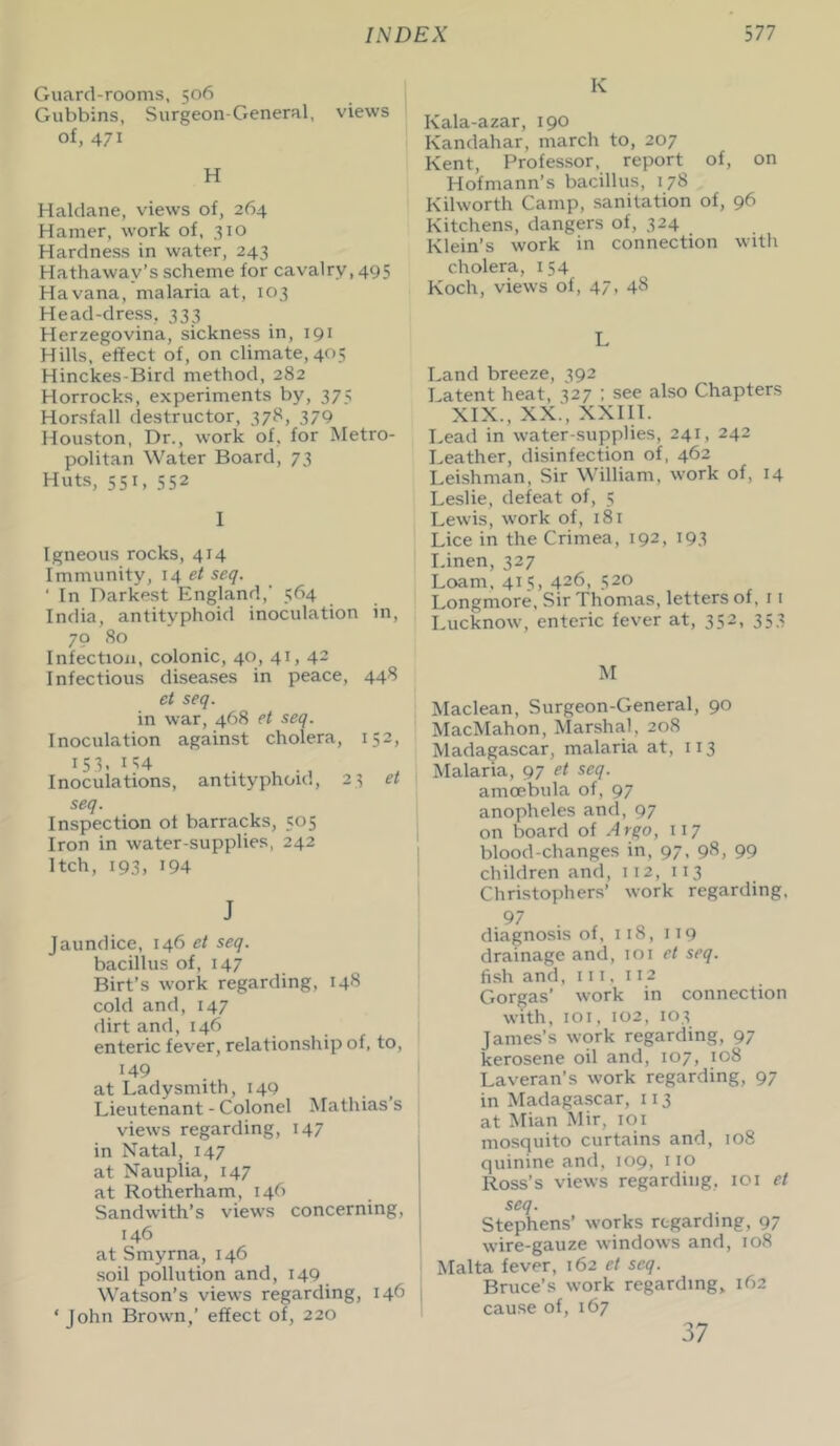 Guard-rooms, 506 Gubbins, Surgeon-General, views of, 471 H Haldane, views of, 264 Hamer, work of, 310 Hardness in water, 243 Hathaway’s scheme for cavalry, 495 Havana, malaria at, 103 Head-dress, 333 Herzegovina, sickness in, 191 Hills, effect of, on climate, 405 Hinckes-Bird method, 282 Horrocks, experiments by, 375 Horsfall destructor, 378, 379 Houston, Dr., work of, for Metro- politan Water Board, 73 Huts, 551, 552 I Igneous rocks, 414 Immunity, 14 et seq. ' In Darkest England,' 564 India, antityphoid inoculation in, 70 80 Infection, colonic, 40, 41, 42 Infectious diseases in peace, 448 et seq. in war, 468 et seq. Inoculation against cholera, 152, 15 3. 114 . . , Inoculations, antityphoid, seq. Inspection of barracks, 505 Iron in water-supplies, 242 Itch, 193, 194 23 et J Jaundice, 146 et seq. bacillus of, 147 Birt’s work regarding, 148 cold and, 147 dirt and, 146 enteric fever, relationship of, to, 149 at Ladysmith, 140 Lieutenant - Colonel Mathias s views regarding, 147 in Natal, 147 at Nauplia, 147 at Rotherham, 146 Sand with’s views concerning, 146 at Smyrna, 146 soil pollution and, 149 Watson’s views regarding, 146 ‘ John Brown,’ effect of, 220 K Kala-azar, 190 Kandahar, march to, 207 Kent, Professor, report of, on Hofmann’s bacillus, 178 Kilworth Camp, sanitation of, 96 Kitchens, dangers of, 324 Klein’s work in connection with cholera, 154 Koch, views of, 47, 48 L Land breeze, 392 Latent heat, 327 ; see also Chapters XIX., XX.‘, XXIII. Lead in water-supplies, 241, 242 Leather, disinfection of, 462 Leishman, Sir William, work of, 14 Leslie, defeat of, 5 Lewis, work of, 181 Lice in the Crimea, 192, 193 Linen, 327 Loam, 415, 426, 520 Longmore, Sir Thomas, letters of, 1 1 Lucknow, enteric fever at, 352, 353 M Maclean, Surgeon-General, 90 MacMahon, Marshal, 208 Madagascar, malaria at, 113 Malaria, 97 et seq. amoebula of, 97 anopheles and, 97 on board of Argo, 117 blood-changes in, 97, 98, 99 children and, 112, 113 Christophers’ work regarding, 97 . r diagnosis of, 118, 119 drainage and, 101 et seq. fish and, III, 112 Gorgas’ work in connection with, 101, 102, 103 James’s work regarding, 97 kerosene oil and, 107, 108 Laveran’s work regarding, 97 in Madagascar, 113 at Mian Mir, 101 mosquito curtains and, 108 quinine and, 109, 110 Ross’s views regarding, 101 et seq. Stephens’ works regarding, 97 wire-gauze windows and, 108 Malta fever, 162 et seq. Bruce’s work regarding, 162 cause of, 167 37