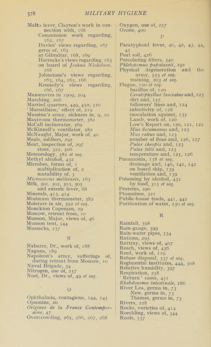 Malta fever, Clayton’s work in con- nection with, 168 Commission work regarding, 162, 167 Davies’ views regarding, 167 germ of, 163 at Gibraltar, 168, 169 Horrocks’s views regarding, 163 on board of Joshua Nicholson, 168 Johnstone’s views regarding, 163, 164, 165, 166 Kennedy’s views regarding, 166, 167 Manoeuvres in 1909, 204 Marching, 206 Married quarters, 449, 450, 510 ‘Marseillaise,’ effect of, 219 Massena’s army, sickness in, 9, 10 Maximum thermometer, 382 McCall incinerator, 369 McKinnell’s ventilator, 282 McNaught, Major, work of, 40 Meals, soldiers, 292 Meat, inspection of, 297 store, 322, 506 Meteorology, 382 et seq. Methyl alcohol, 432 Microbes, forms of, 1 multiplication of, 2 mutability of, 3 Micrococcus melitensis, 163 Milk, 301, 302, 303, 305 and enteric fever, 68 Minerals, 413, 414 Minimum thermometer, 382 Moisture in air, 392 et seq. Monckton Copeman, 29 Moscow, retreat from, 10 Munson, Major, views of, 46 Munson tent, 544 Mussacks, 237 N Nabarro, Dr., work of, 188 Nagana, 189 Napoleon’s army, sufferings of, during retreat from Moscow, 10 Naval Brigade, 34 Nitrogen, use of, 257 Noel, Dr., views of, 49 et seq. O Ophthalmia, contagious, 144, 145 Opsonins, 20 Origines de la France Contempor- aine, 47 Overcrowding, 265, 266, 267, 268 Oxygen, use of, 257 Ozone, 400 P Paratyphoid fever, 40, 42, 43, 44, 45 Peat soil, 426 Percolating filters, 340 Phlebotomus papatassii, 191 Physical degeneration and the army, 553 et seq. training, 203 et seq. Plague, 120 et seq. bacillus of, 120 Ceratophyllus fasciatus and, 123 dirt and, 127 followers’ lines and, 124 infectivity of, 128 inoculation against, 135 Lamb, work of, 120 Low’s Report on, 120, 121, 122 Mus decumanus and, 123 Mus rattus and, 123 number of fleas and, 126, 127 Pulex cheopis and, 123 Pulex felis and, 123 temperature and, 125, 126 Pneumonia, 138 et seq. drainage and, 140, 141, 142 on board ship, 139 ventilation and, 139 Poisoning by alcohol, 432 by food, 315 et seq. Proteins, 290 Ptomaines, 321 Public-house trade, 441, 442 Purification of water, 230 et seq. R Rainfall, 398 Rain-gauge, 399 Rain-water pipes, 534 Rations, 293 Rattray, views of, 407 Reach, views of, 436 Reed, work of, 119 Refuse disposal, 337 et seq. Regimental institutes, 444, 508 Relative humidity, 397 Respiration, 258 ‘ Return ’ cases, 451 Rhabdonema intestinale, 186 River Lea, germs in, 73 New, germs in, 73 Thames, germs in, 73 Rivers, 228 Rocks, varieties of, 414 Roechling, views of, 344 Roofs, 537