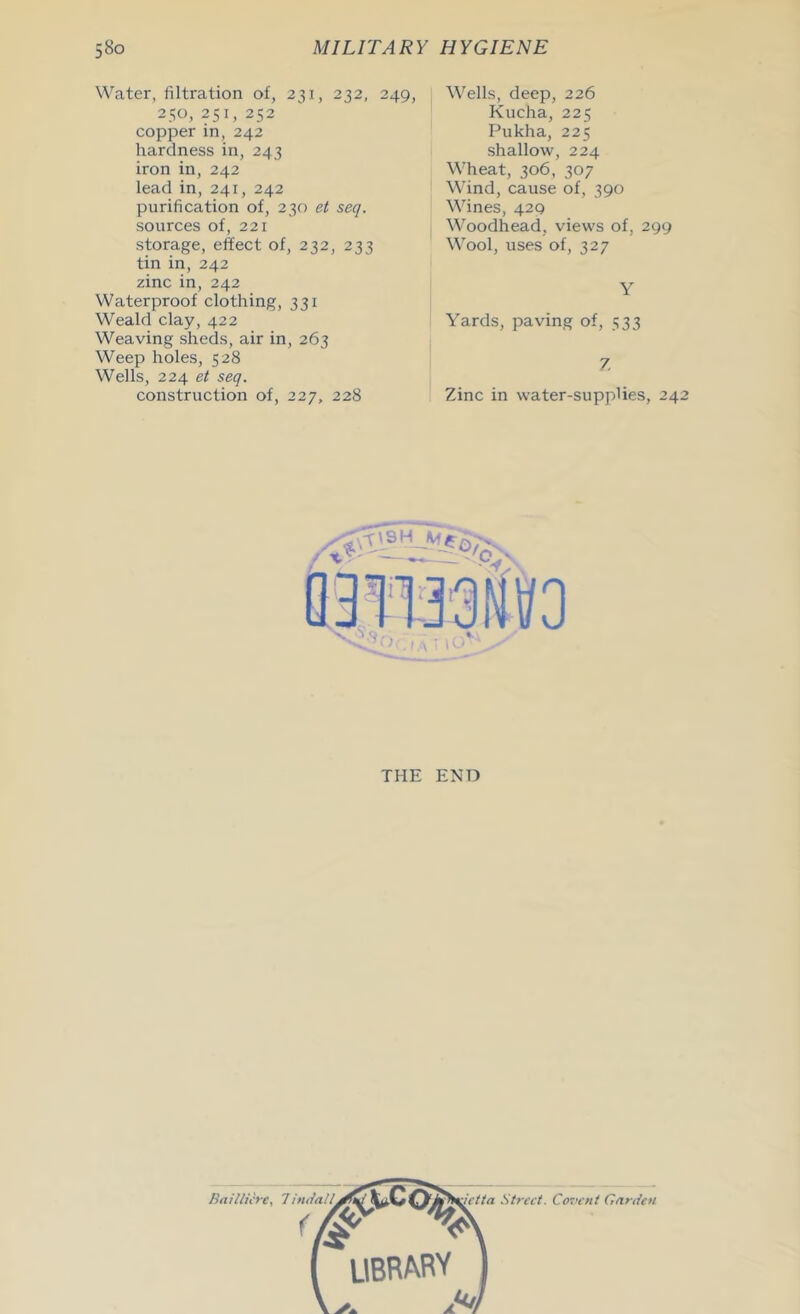 Water, filtration of, 231, 232, 249, Wells, deep, 226 250, 251, 252 copper in, 242 hardness in, 243 iron in, 242 lead in, 241, 242 purification of, 230 et seq. sources of, 221 storage, effect of, 232, 233 tin in, 242 zinc in, 242 Waterproof clothing, 331 Weald clay, 422 Weaving sheds, air in, 263 Weep holes, 528 Wells, 224 et seq. construction of, 227, 228 Kucha, 225 Pukha, 225 shallow, 224 Wheat, 306, 307 Wind, cause of, 390 Wines, 429 Woodhead, views of, 299 Wool, uses of, 327 Y Yards, paving of, 533 7. Zinc in water-supplies, 24 THE END